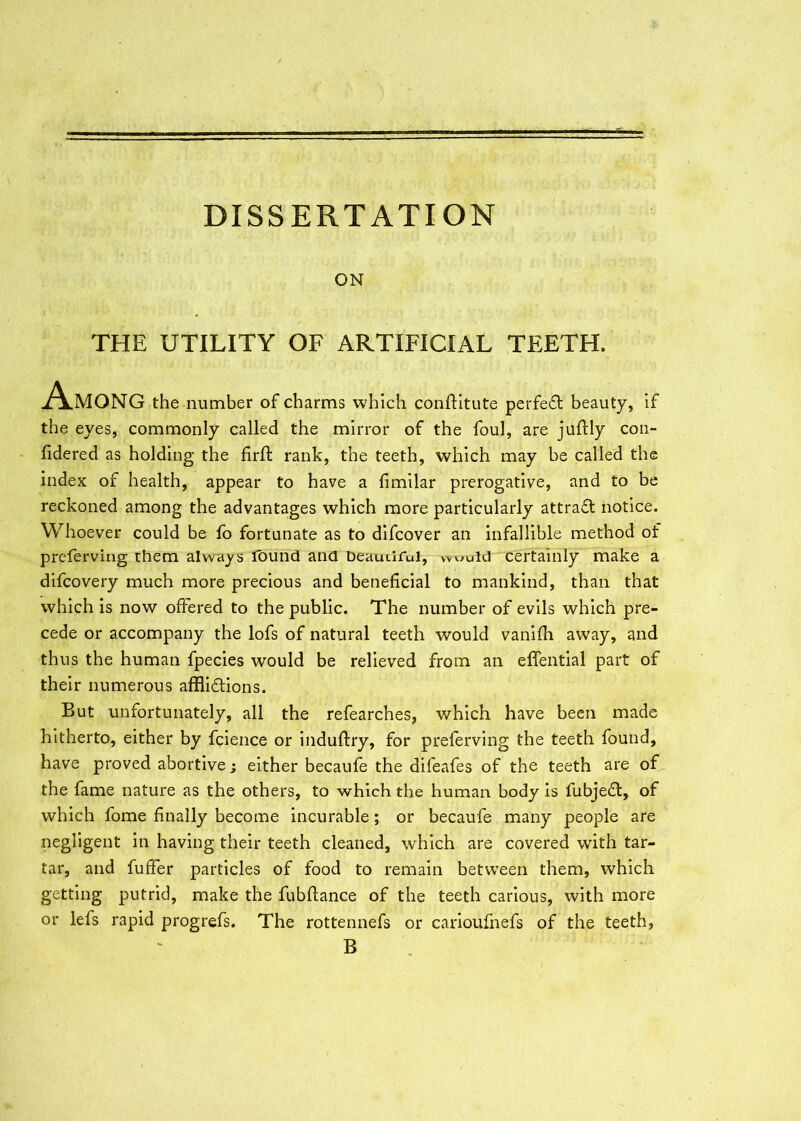 ON THE UTILITY OF ARTIFICIAL TEETH. Among the number of charms which conftitute perfeCt beauty, if the eyes, commonly called the mirror of the foul, are juftly con- fidered as holding the firft rank, the teeth, which may be called the index of health, appear to have a fimilar prerogative, and to be reckoned among the advantages which more particularly attract notice. Whoever could be fo fortunate as to difcover an infallible method of preferving them always found and Deauuful, would certainly make a difcovery much more precious and beneficial to mankind, than that which is now offered to the public. The number of evils which pre- cede or accompany the lofs of natural teeth would vanifh away, and thus the human fpecies would be relieved from an effential part of their numerous afflictions. But unfortunately, all the refearches, which have been made hitherto, either by fcience or induftry, for preferving the teeth found, have proved abortive; either becaufe the difeafes of the teeth are of the fame nature as the others, to which the human body is fubjeCt, of which fome finally become incurable ; or becaufe many people are negligent in having their teeth cleaned, which are covered with tar- tar, and fuffer particles of food to remain between them, which getting putrid, make the fubftance of the teeth carious, with more or lefs rapid progrefs. The rottennefs or carioufnefs of the teeth, B