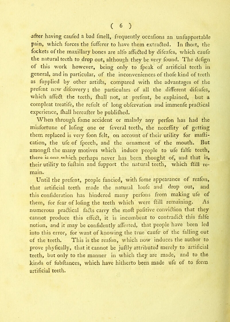 after having caufed a bad fmell, frequently occafions an unfupportable pain, which forces the fufferer to have them extradled. In fhort, the fockets of the maxillary bones are alfo affedted by difeafes, which caufe the natural teeth to drop out, although they be very found. The defign of this work however, being only to fpeak of artificial teeth in general, and in particular, of the inconveniences of thofe kind of teeth as fupplied by other artifts, compared with the advantages of the prefent new difcovery; the particulars of all the different difeafes, which affedt the teeth, fhall not, at prefent, be explained, but a compleat treatife, the refult of long obfervation and immenfe pradtical experience, fhall hereafter be publifhed. When through fome accident or malady any perfon has had the misfortune of lofing one or feveral teeth, the neceffity of getting them replaced is very foon felt, on account of their utility for mafti- cation, the ufe of fpeech, and the ornament of the mouth. But amongft the many motives which induce people to ufe falfe teeth, there ic one which perhaps never has been thought of, and that is, their utility to fuftain and fupport the natural teeth, which ftill re- main. Until the prefent, people fancied, with fome appearance of reafon, that artificial teeth made the natural loofe and drop out, and this confideration has hindered many perfons from making ufe of them, for fear of lofing the teeth which were ftill remaining. As numerous practical fadls carry the moft pofitive conviction that they cannot produce this effedt, it is incumbent to contradidt this falfe notion, and it may be confidently afferted, that people have been led into this error, for want of knowing the true caufe- of the falling out of the teeth. This is the reafon, which now induces the author to prove phyfically, that it cannot be juftly attributed merely to artificial teeth, but only to the manner in which they are made, and to the kinds of fubftances, which have hitherto been made ufe of to form artificial teeth.
