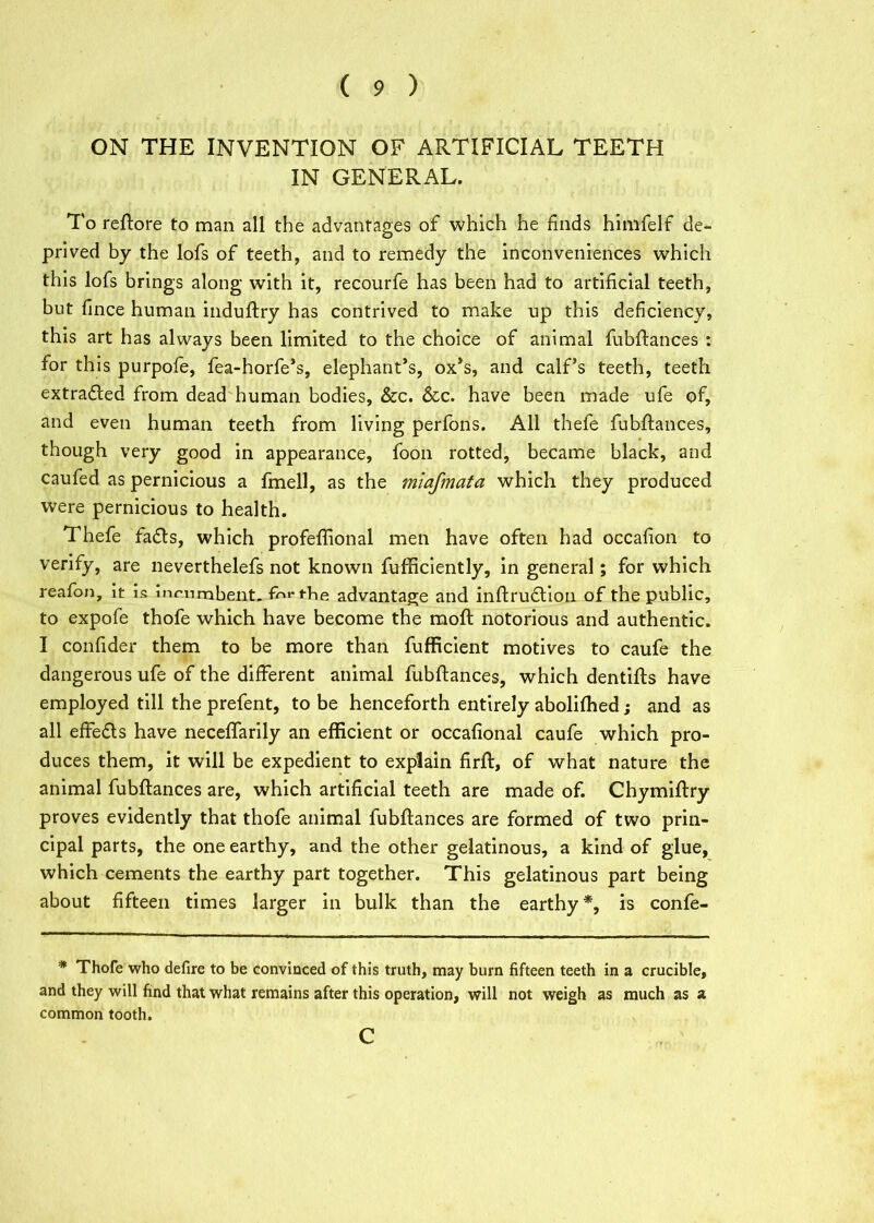( 9 ) ON THE INVENTION OF ARTIFICIAL TEETH IN GENERAL. To reftore to man all the advantages of which he finds himfelf de- prived by the lofs of teeth, and to remedy the inconveniences which this lofs brings along with it, recourfe has been had to artificial teeth, but fince human induftry has contrived to make up this deficiency, this art has always been limited to the choice of animal fubftances : for this purpofe, fea-horfe’s, elephant’s, ox’s, and calf’s teeth, teeth extradted from dead human bodies, &c. &c. have been made ufe of, and even human teeth from living perfons. All thefe fubftances, though very good in appearance, foon rotted, became black, and caufed as pernicious a fmell, as the miafmata which they produced were pernicious to health. Thefe fadls, which profeffional men have often had occafion to verify, are neverthelefs not known fufficiently, in general; for which reafon, it is incumbent. tbe advantage and inftrudtion of the public, to expofe thofe which have become the moft notorious and authentic. I confider them to be more than fufficient motives to caufe the dangerous ufe of the different animal fubftances, which dentifts have employed till the prefent, to be henceforth entirely abolifhed; and as all effedls have neceffarily an efficient or occafional caufe which pro- duces them, it will be expedient to explain firft, of what nature the animal fubftances are, which artificial teeth are made of. Chymiftry proves evidently that thofe animal fubftances are formed of two prin- cipal parts, the one earthy, and the other gelatinous, a kind of glue, which cements the earthy part together. This gelatinous part being about fifteen times larger in bulk than the earthy*, is confe- * Thofe who defire to be convinced of this truth, may burn fifteen teeth in a crucible, and they will find that what remains after this operation, will not weigh as much as a common tooth.