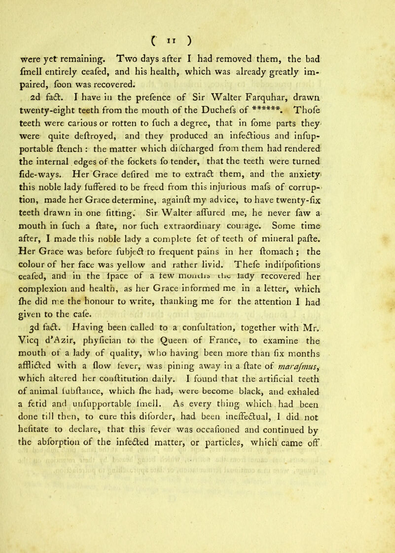 were yet remaining. Two days after I had removed them, the bad fmell entirely ceafed, and his health, which was already greatly im- paired, foon was recovered. 2d fad. I have in the prefence of Sir Walter Farquhar, drawn twenty-eight teeth from the mouth of the Duchefs of ******. Thofe teeth were carious or rotten to fuch a degree, that in fome parts they were quite deftroved, and they produced an infectious and infup- portable flench : the matter which difcharged from them had rendered the internal edges of the fockets fo tender, that the teeth were turned fide-ways. Her Grace defired me to extraCt them, and the anxiety this noble lady fuffered to be freed from this injurious mafs of corrup- tion, made her Grace determine, againft my advice, to have twenty-fix teeth drawn in one fitting. Sir Walter affured me, he never faw a mouth in fuch a flare, nor fuch extraordinary courage. Some time after, I made this noble lady a complete fet of teeth of mineral pafle. Her Grace was before fubjeCt to frequent pains in her flomach ; the colour of her face was yellow and rather livid. Thefe indilpofitions ceafed, and in the Ipace of a tew mumha the lady recovered her complexion and health, as her Grace informed me in a letter, which fhe did me the honour to write, thanking me for the attention I had given to the cale. 3d faCl. Having been called to a confultatron, together with Mr. Vicq d*Azir, phyfician to the Queen of France, to examine the mouth ot a lady of quality, who having been more than fix months affli£led with a flow fever, was pining away in a flate of marafmus^ which altered her conftitution daily. I found that the artificial teeth of animal lubflance, which fhe had, were become black, and exhaled a fetid and utifupportable lmell. As every thing which had been done till then, to cure this diforder, had, been ineffectual, 1 did not helitate to declare, that this fever was occafioned and continued by the abforption of the infeCted matter, or particles, which came off