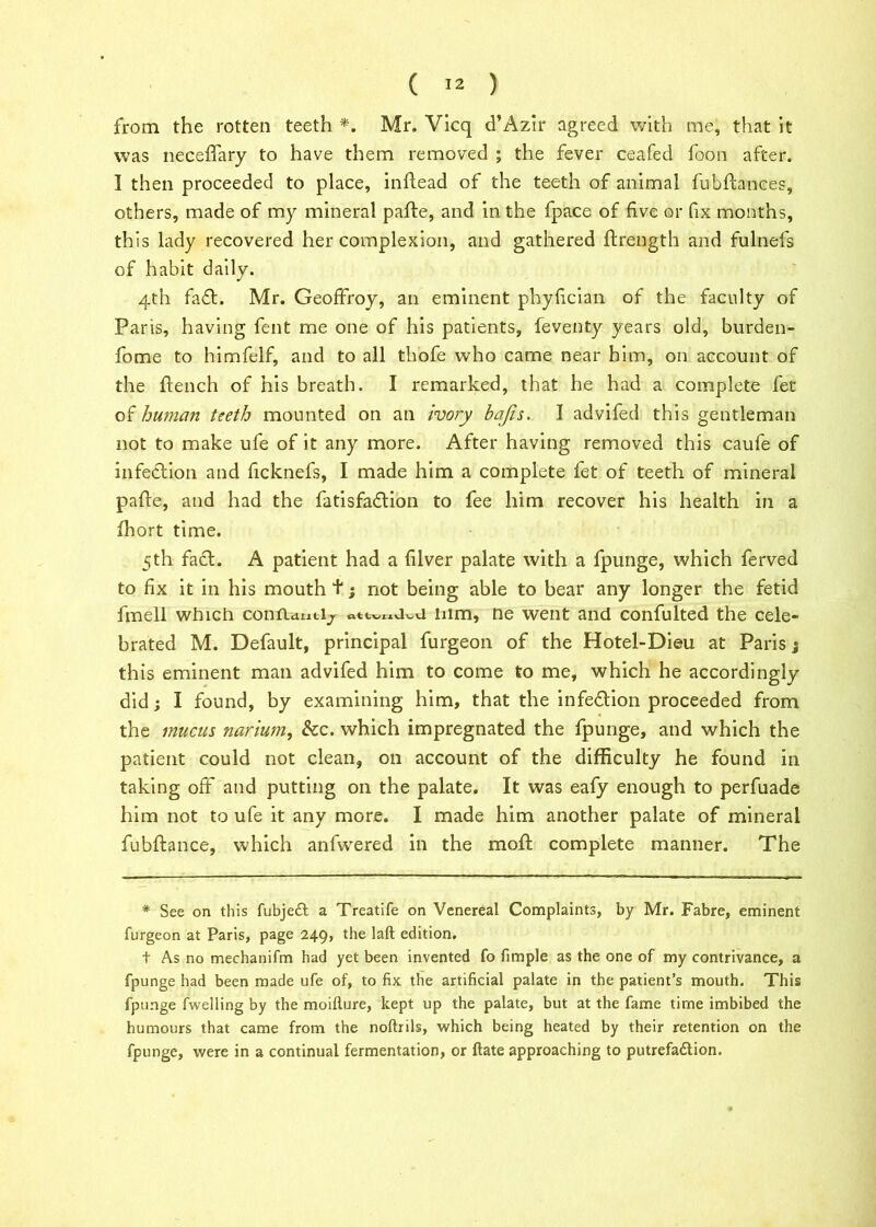 from the rotten teeth *. Mr. Vicq d’Azir agreed with me, that it was neceffary to have them removed ; the fever ceafed foon after. I then proceeded to place, inftead of the teeth of animal fubfhnces, others, made of my mineral pafte, and in the fpace of five or fix months, this lady recovered her complexion, and gathered ftrength and fulnefs of habit daily. 4th fa£L Mr. Geoffroy, an eminent phyfician of the faculty of Paris, having fent me one of his patients, feventy years old, burden- fome to himfelf, and to all thofe who came near him, on account of the flench of his breath. I remarked, that he had a complete fet of human teeth mounted on an ivory bajis. I advifed this gentleman not to make ufe of it any more. After having removed this caufe of infection and ficknefs, I made him a complete fet of teeth of mineral pafte, and had the fatisfa&ion to fee him recover his health in a fhort time. 5th fa£t. A patient had a filver palate with a fpunge, which ferved to fix it in his mouth t ; not being able to bear any longer the fetid fmell which conflanti^ him, ne went and confulted the cele- brated M. Default, principal furgeon of the Hotel-Dieu at Paris; this eminent man advifed him to come to me, which he accordingly did; I found, by examining him, that the infedtion proceeded from the mucus narium, &c. which impregnated the fpunge, and which the patient could not clean, on account of the difficulty he found in taking off and putting on the palate. It was eafy enough to perfuade him not to ufe it any more. I made him another palate of mineral fubftance, which anfwered in the moil complete manner. The * See on this fubjeft a Treatife on Venereal Complaints, by Mr. Fabre, eminent furgeon at Paris, page 249, the laft edition. t As no mechanifm had yet been invented fo fimple as the one of my contrivance, a fpunge had been made ufe of, to fix the artificial palate in the patient’s mouth. This fpunge fwelling by the moillure, kept up the palate, but at the fame time imbibed the humours that came from the noftrils, which being heated by their retention on the fpunge, were in a continual fermentation, or ftate approaching to putrefa&ion.