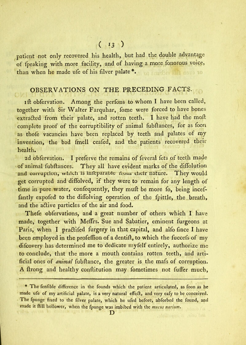 ( !3 ) patient not only recovered his health, but had the double advantage of (peaking with more facility, and of having a more fonorous voice, than when he made ufe of his (liver palate *. OBSERVATIONS ON THE PRECEDING FACTS. ill obfervation. Among the perfons to whom I have been called, together with Sir Walter Farquhar, Tome were forced to have bones extracted from their palate, and rotten teeth. I have had the mod complete proof of the corruptibility of animal fubftances, for as foon as thofe vacancies have been replaced by teeth and palates of my invention, the bad fmell ceafed, and the patients recovered their health. 2d obfervation. I preferve the remains of feveral fets of teeth made of animal fubftances. They all have evident marks of the diflolution and corruption, which is infeparablc fioi.11 their nature. They would get corrupted and diffolved, if they were to remain for any length of time in pure water, confequently, they muft be more fo, being incef- fantly expofed to the diftolving operation of the fpittle, the breath, and the a£tive particles of the air and food. Thefe obfervations, and a great number of others which I have made, together with Meflrs. Sue and Sabatier, eminent furgeons at Paris, when I pra&ifed furgery in that capital, and alfo fince I have been employed in the profeftion of a dentift, to which the fuccefs of my difeovery has determined me to dedicate myfelf entirely, authorize me to conclude, that the more a mouth contains rotten teeth, and arti- ficial ones of animal fubftance, the greater is the mafs of corruption. A ftrong and healthy conftitution may fometimes not fuffer much. * The fenfible difference in the founds which the patient articulated, as foon as he made ufe of my artificial palate, is a very natural effe£t, and very eafy to be conceived. The fpunge fixed to the filver palate, which he ufed before, abforbed the found, and made it Kill hollower, when the fpunge was imbibed with the mucus narium. D