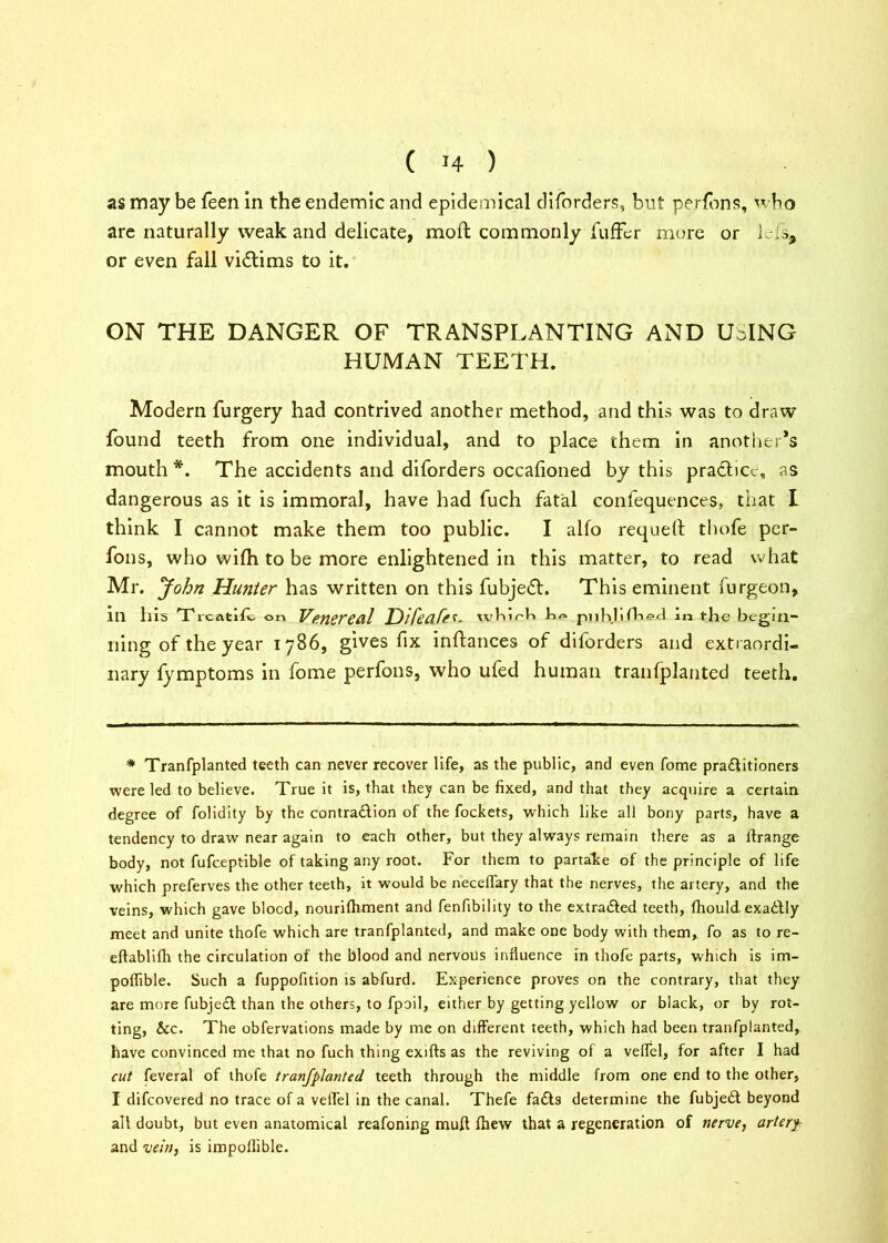 as may be feen in the endemic and epidemical diforders, but perfons, w bo are naturally weak and delicate, mod commonly fuffer more or Lis* or even fall victims to it. ON THE DANGER OF TRANSPLANTING AND UHNG HUMAN TEETH. Modern furgery had contrived another method, and this was to draw found teeth from one individual, and to place them in another’s mouth*. The accidents and diforders occalioned by this practice, as dangerous as it is immoral, have had fuch fatal confequences, that I think I cannot make them too public. I alfo requetl: thofe per- fons, who wifh to be more enlightened in this matter, to read what Mr. John Hunter has written on this fubjeft. This eminent furgeon, in his Trcatltvi on Venereal Difeafe*- whirb ha piiMifl-xs-d in the begin- ning of the year 1786, gives fix inftances of diforders and extraordi- nary fymptoms in fome perfons, who ufed human tranfplanted teeth. * Tranfplanted teeth can never recover life, as the public, and even fome practitioners were led to believe. True it is, that they can be fixed, and that they acquire a certain degree of folidity by the contraction of the fockets, which like all bony parts, have a tendency to draw near again to each other, but they always remain there as a lfrange body, not fufceptible of taking any root. For them to partake of the principle of life which preferves the other teeth, it would be necelfary that the nerves, the artery, and the veins, which gave blocd, nourilhment and fenfibility to the extracted teeth, fhould. exactly meet and unite thofe which are tranfplanted, and make one body with them, fo as to re- eftablifh the circulation of the blood and nervous influence in thofe parts, which is im- poffible. Such a fuppofition is abfurd. Experience proves on the contrary, that they are more fubject than the others, to fpoil, either by getting yellow or black, or by rot- ting, &c. The obfervations made by me on different teeth, which had been tranfplanted, have convinced me that no fuch thing exifts as the reviving of a veflel, for after I had cut feveral of thofe tranfplanted teeth through the middle from one end to the other, I difeovered no trace of a veflel in the canal. Thefe facts determine the fubject beyond all doubt, but even anatomical reafoning mull fhew that a regeneration of nerve, arterf and vein, is impoffible.