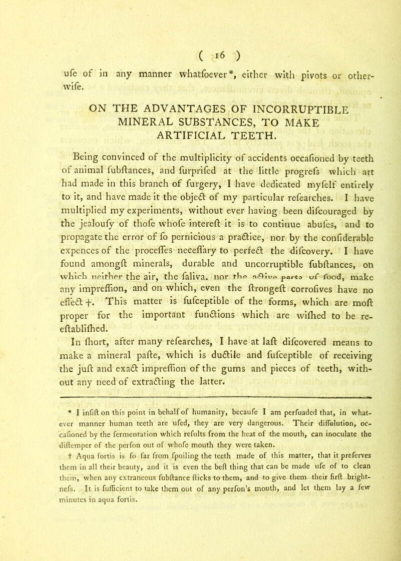 ufe of la any manner whatfoever*, either with pivots or other- wife. ON THE ADVANTAGES OF INCORRUPTIBLE MINERAL SUBSTANCES, TO MAKE ARTIFICIAL TEETH. Being convinced of the multiplicity of accidents occafioned by teeth of animal fubftances, and furprifed at the little progrefs which art had made in this branch of furgery, I have dedicated myfelf entirely to it, and have made it the objefl of my particular refearches. I have multiplied my experiments, without ever having been difcouraged by the jealoufy of thofe whofe intereft it is to continue abufes, and to propagate the error of fo pernicious a practice, nor by the confiderable expences of the proceffes neceffary to perfect the difcovery. I have found amongft minerals, durable and uncorruptible fubftances, on which neither the air, the faliva. nor the par to vf food, make any impreflion, and on which, even the ftrongeft corrofives have no effect- This matter is fufceptible of the forms, which are moft proper for the important fun&ions which are wifhed to be re- eftablilhed. In fhort, after many refearches, I have at laft difeovered means to make a mineral pafte, which is duflile and fufceptible of receiving the juft and exaft impreflion of the gums and pieces of teeth, with- out any need of extrafling the latter. * I infill on this point in behalf of humanity, becaufe I am perfuaded that, in what- ever manner human teeth are ufed, they are very dangerous. Their dilfolution, oc- cafioned by the fermentation which refults from the heat of the mouth, can inoculate the diftemper of the perfon out of whofe mouth they were taken. t Aqua fortis is fo far from fpoiling the teeth made of this matter, that it preferves them in all their beauty, and it is even the bell thing that can be made ufe of to clean them, when any extraneous fubftance flicks to them, and to give them their firfl bright- nefs. It is fufficient to take them out of any perfon’s mouth, and let them lay a few minutes in aqua fortis.