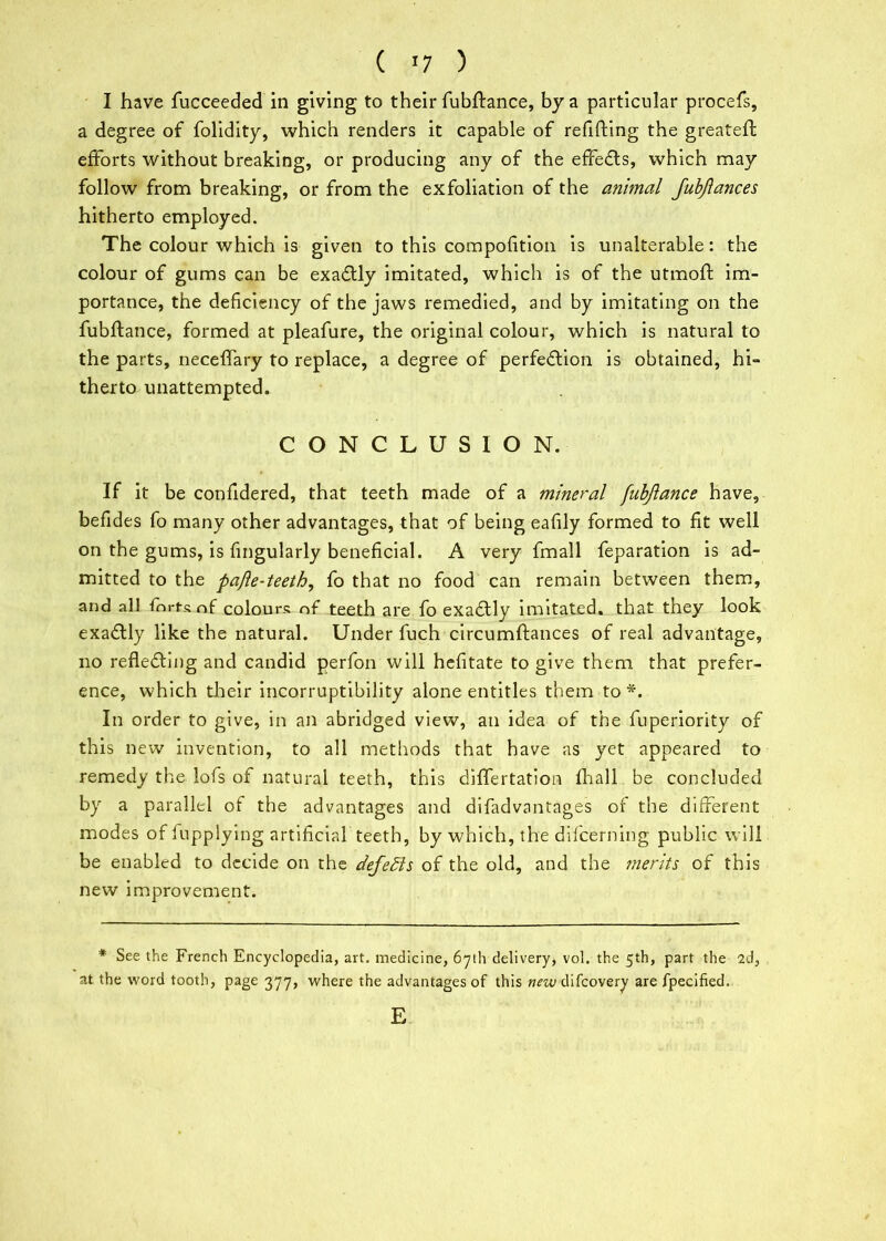 ( >7 ) I have fucceeded in giving to their fubftance, by a particular procefs, a degree of folidity, which renders it capable of refitting the greateft efforts without breaking, or producing any of the effects, which may follow from breaking, or from the exfoliation of the animal Jubjlances hitherto employed. The colour which is given to this compotttion is unalterable: the colour of gums can be exadlly imitated, which is of the utmoft im- portance, the deficiency of the jaws remedied, and by imitating on the fubftance, formed at pleafure, the original colour, which is natural to the parts, neceflary to replace, a degree of perfection is obtained, hi- therto unattempted. CONCLUSION. If it be confidered, that teeth made of a mineral fubjlance have, befides fo many other advantages, that of being eafily formed to fit well on the gums, is fingularly beneficial. A very fmall feparation is ad- mitted to the pajle-teeth, fo that no food can remain between them, and all fm-ts of colours of teeth are fo exaflly imitated, that they look exactly like the natural. Under fuch circumftances of real advantage, no reflecting and candid perfon will hefitate to give them that prefer- ence, which their incorruptibility alone entitles them to *. In order to give, in an abridged view, an idea of the fuperiority of this new invention, to ail methods that have as yet appeared to remedy the lofs of natural teeth, this diflertation fin all be concluded by a parallel of the advantages and difadvantages of the different modes of fupplying artificial teeth, by which, the diicerning public will be enabled to decide on the defers of the old, and the merits of this new improvement. * See the French Encyclopedia, art. medicine, 67th delivery, vol. the 5th, part the 2d, at the word tooth, page 377, where the advantages of this wrwdifcovery are fpecified. E