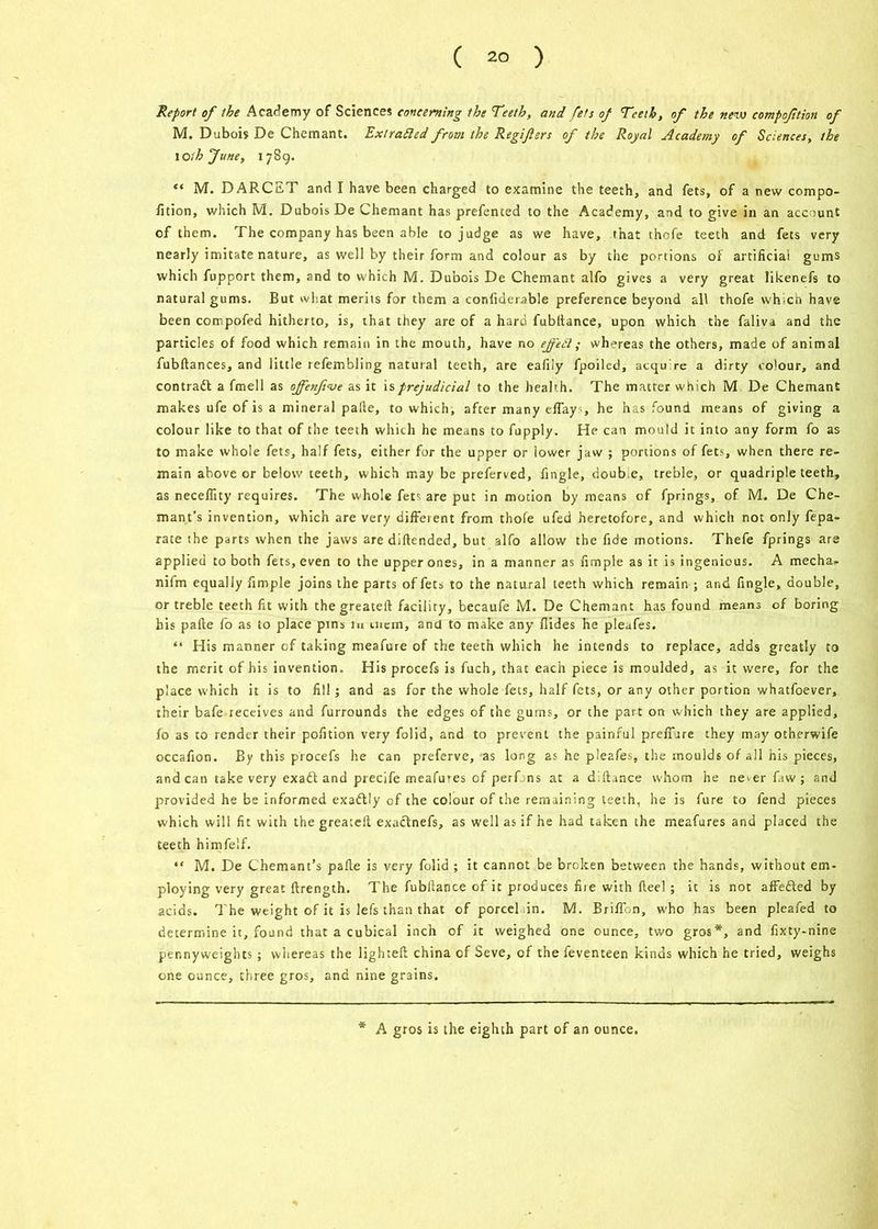 Report of the Academy of Sciences concerning the Teeth, and fets of Teeth, of the new compoftion of M. Dubois De Chemant. Extrafted from the Regifters of the Royal Academy of Sciences, the IOih June, 1789. “ M. DARCET and I have been charged to examine the teeth, and fets, of a new compo- fition, which M. Dubois De Chemant has presented to the Academy, and to give in an account of them. The company has been able to judge as we have, that thofe teeth and fets very nearly imitate nature, as well by their form and colour as by the portions or artificial gums which fupport them, and to which M. Dubois De Chemant alfo gives a very great likenefs to natural gums. But what merits for them a confidernble preference beyond all thofe which have been compofed hitherto, is, that they are of a hard fubfiance, upon which the faliva and the particles of food which remain in the mouth, have no ejfett ; whereas the others, made of animal fubftances, and little refembling natural teeth, are eafily fpoiled, acqu re a dirty colour, and contradl a fmell as offenfive as it is prejudicial to the health. The matter which M De Chemant makes ufe of is a mineral pafte, to which, after many effays, he has found means of giving a colour like to that of the teeth which he means to fupply. He can mould it into any form fo as to make whole fets, half fets, either for the upper or lower jaw ; portions of fets, when there re- main above or below teeth, which may be preferved, fingle, doub e, treble, or quadriple teeth, as neceffity requires. The whole fetc are put in motion by means of fprings, of M. De Che- mant’s invention, which are very different from thofe ufed heretofore, and which not only fepa- rate the parts when the jaws are diftended, but alfo allow the fide motions. Thefe fprings are applied to both fets, even to the upper ones, in a manner as Ample as it is ingenious. A media- nifm equally Ample joins the parts of fets to the natural teeth which remain ; and fingle, double, or treble teeth fit with thegreateft facility, becaufe M. De Chemant has found means of boring his pafte fo as to place pins in mem, and to make any Hides he pleafes. “ His manner of taking meafure of the teeth which he intends to replace, adds greatly to the merit of his invention. His procefs is fuch, that each piece is moulded, as it were, for the place which it is to fill; and as for the whole fets, half fets, or any other portion whatfoever, their bafe receives and furrounds the edges of the gums, or the part on which they are applied, fo as to render their pofition very folid, and to prevent the painful prefiure they may otherwife occafion. By this procefs he can preferve, as long as he pleafes, the moulds of all his pieces, and can take very exaft and precife meafures of perfjns at a d.fiance whom he ne-erfaw; and provided he be informed exadlly of the colour of the remaining teeth, he is fure to fend pieces which will fit with the greatefi exaclnefs, as well as if he had taken the meafures and placed the teeth himfelf. “ M. De Chemant’s pafie is very folid ; it cannot be broken between the hands, without em- ploying very great ftrength. The fubllance of it produces fiie with fteel; it is not affefted by acids. The weight of it is lefs than that of pored in. M. Briffon, who has been pleafed to determine it, found that a cubical inch of it weighed one ounce, two gros*, and fixty-nine pennyweights; whereas the lighteft china of Seve, of the feventeen kinds which he tried, weighs one ounce, three gros, and nine grains. A gros is the eighth part of an ounce.