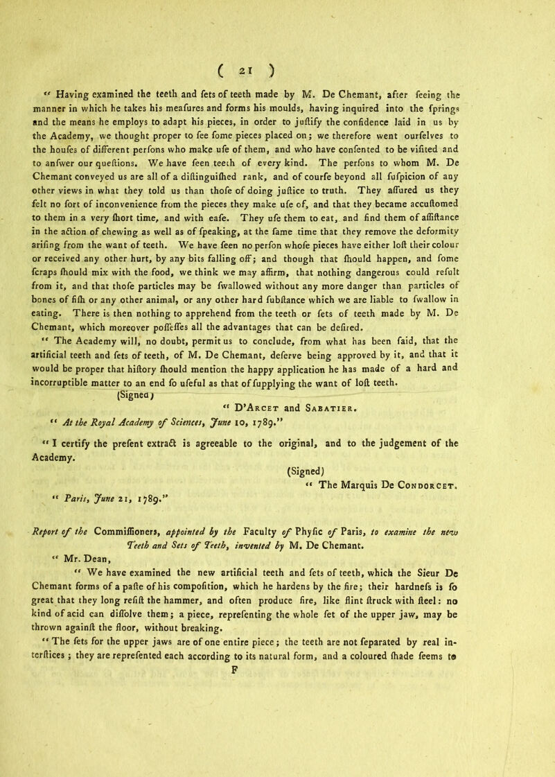 ( ) *' Having examined the teeth and fets of teeth made by M. De Chemant, after feeing the manner in which he takes his meafures and forms his moulds, having inquired into the fprings and the means he employs to adapt his pieces, in order to juftify the confidence laid in us by the Academy, we thought proper to fee fome pieces placed on; we therefore went ourfelves to the houfes of different perfons who make ufe of them, and who have confented to be vifited and to anfwer our queftions. We have feen teeth of every kind. The perfons to whom M. De Chemant conveyed us are all of a diftinguifhed rank, and of courfe beyond all fufpicion of any other views in what they told us than thofe of doing juftice to truth. They allured us they felt no fort of inconvenience from the pieces they make ufe of, and that they became accuftomed to them in a very fhort time, and with eafe. They ufe them to eat, and find them of afliftance in the adtion of chewing as well as of fpeaking, at the fame time that they remove the deformity arifing from the want of teeth. We have feen noperfon whofe pieces have either loft their colour or received any other hurt, by any bits falling off; and though that Ihould happen, and fome fcraps Ihould mix with the food, we think we may affirm, that nothing dangerous could refult from it, and that thofe particles may be fwallowed without any more danger than particles of bones of fifh or any other animal, or any other hard fubftance which we are liable to fwallow in eating. There is then nothing to apprehend from the teeth or fets of teeth made by M. De Chemant, which moreover pofleffes all the advantages that can be defired. “ The Academy will, no doubt, permit us to conclude, from what has been faid, that the artificial teeth and fets of teeth, of M. De Chemant, deferve being approved by it, and that it would be proper that hiftory Ihould mention the happy application he has made of a hard and incorruptible matter to an end fo ufeful as that offupplying the want of loft teeth. (Signeaj “ D’Arcet and Sabatier. “ At the Royal Academy of Sciences, June io, 1789.” “ I certify the prefent extraft is agreeable to the original, and to the judgement of the Academy. (Signed) “ The Marquis De Condorcet. “ Paris, June 21, 1789.” Report of the Commiffioners, appointed by the Faculty of Phyfic of Paris, to examine the nemi Teeth and Sets of Teeth, invented by M. De Chemant. ,f Mr. Dean, “ We have examined the new artificial teeth and fets of teeth, which the Sieur De Chemant forms of a pafte of his compofition, which he hardens by the fire; their hardnefs is fo great that they long refill the hammer, and often produce fire, like flint ftruck with fteel: no kind of acid can diflolve them; a piece, reprefenting the whole fet of the upper jaw, may be thrown againft the floor, without breaking. “ The fets for the upper jaws are of one entire piece; the teeth are not feparated by real in- terftices; they are reprefented each according to its natural form, and a coloured (hade feems to F