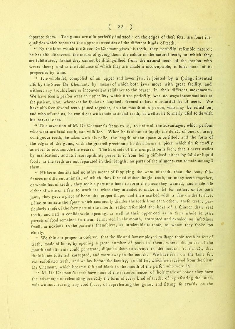 feparate them. The gums are alfo perfectly imitated : on the edges of thefe fets, are fome ine- qualities which reprefent the upper extremities of the different kinds of teeth. “ By the form which the Sieur De Chemant gives his teeth, they perfectly refemble nature ; he has alfo difcovered the means of giving them the colour of the natural teeth, to which they are fubftituted, fo that they cannot be diftinguifhed from the natural teeth of the peifon who wears them; and as the fubftance of which they are made is incorruptible, it lofes none of its properties by time. “ The whole fet, compofed of an upper and lower jaw, is jointed by a fpring, invented alfo by the Sieur De Chemant, by means of which both jaws move with great facility, and without any troublefome or inconvenient refiftance to the bearer, in their different movements. We have feen a perfon wear an upper fet, which fitted perfectly, was no ways incommodious to the patient, who, whenever he fpoke or laughed, feemed to have a beautiful fet of teeth. We have alfo feen feveral teeth joined together, in the mouth of a perfon, who may be relied onf and who affured us, he could eat with thofe artificial teeth, as well as he formerly ufed to do with his natural ones. “ This invention of M. De Chemant’s feems to us, to unite all the advantages, which perfons who want artificial teeth, can wifh for. When he is about to fupply the defedl of one, or many contiguous teeth, he takes with his pafte, the length of the fpace to be filled, and the form of the edges of the gums, with the greatefi: precifion ; he then f rms a piece which fits fo exaftly as never to incommode the wearer. The hardnefs of the c impofition is fuch, that it never waftes by tnaflication, and its incorruptibility prevents it from being diffolved either by folid or liquid food : as the teeth are not feparated in their length, no parts of the aliments can remain amongff them. “ Hitherto dentifts had no other means of fupplying the want of teeth, than the bony fub> fiances of different animals, of which they formed either fingle teeth, or many teeth together, or whole fets of teeth ; they took a part of a bone to form the piece they wanted, and made ufe either of a file or a faw to work it: when they intended to make a fet for either, or for both jaws, they gave a piece of bone the proper fhape, and then marked with a faw on the furface, a line to imitate the fpace which commonly divides the teeth from each other; thefe teeth, par- ticularly thofe of the fore part of the mouth, rather refembled the keys of a fpinnet than real teeth, and had a conftderable opening, as well at their upper end as in their whole length; parcels of food remained in them, fermented in the mouth, corrupted and exhaled an infectious fmell, as noxious to the patients themfelves, as intolerable to thofe, to whom tney fpoke coo clofely. ti We think it proper to obferve, that the file and faw employed to fhape thofe teeth or fets of teeth, made of bone, by opening a great number of pores in them, where the juices of the mouth and aliments could penetrate, difpofed them to corrupt in the mouth: it is a fad, that thofe b jnes foftened, corrupted, and wore away in the mouth. We have feen on the fame fet, two exfoliated teeth, and we lay before the faculty, an old fet, which we received front the Sieur. De Chemant, which became foft and black in the mouth of the peifon who woie it. “ M. De Chemant’s teeth have none of the inconveniences of thofe maie of bone: they have the advantage of refembling perfedly the form of every kind of teeth, of rc-prefenting the inter- vals without leaving any void fpace, of reprefenting the gums, and fitting fo exactly on the
