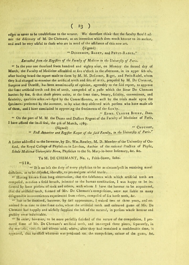 edges as never to be troublefome to the wearer. We therefore think that the faculty fhould ad- mit the difcovery of M. De Chemant, as an invention which does much honour to its author, and mud be very ufeful to thofe who are in need of the afliftance of this new art. (Signed) “Descemet, Baget, and Petit-Radel.” Extra fled from the Regifers of the Faculty of Medicine in the Univerfly of Paris, “ In the year one thoufand feven hundred and eighty nine, on Monday the fecond day of March, the Faculty of Medicine aflembled at five o’clock in the afternoon, in its upper fch >ols, after having heard the report made to them by M. M. Defcemet, B.iget, and Petit-Radel, whom they had charged to examine the artific.al teeth and fets of teeth, propofed by M. De Chemant, Surgeon and Dentift, has been unanimoufly of opinion, agreeably to the faid report, to approve the fame artificial teeth and fets of teeth, compofed of a pafte which the Sieur De Chemant hardens by fire, fo that thofe pieces unite, at the fame time, beauty, folidity, convenience, and falubrity, qualities acknowledged by the Commiffioners, as well by the trials made upon the fpeumens prefented by the inventor, as by what they obferved with perfons who have made ufe of them, and 1 have concluded in approving the fentiments of the facu'ty. “ Edme. Claude Bouru, Dean. “ On the part of M. M the Deans and Doftors Regent of the Faculty of Medicine of Paris, I have affixed the Email feal, the 5th of March, 1789. (Signed) “ Cruchot, “ Fir/l Apparitor and Regifier Keeper of the faid Faculty, in the Univerfly of Paris. A Letter addrefled to the Inventor, by Dr. Wm. Rowley, M. D. Member of the Univerfity of Ox- ford, the Royal College of Phyficians in London, Author of the rational Prafhce of Phyfic, Schola Medicines Univerjalis Nova, Phyfician to the St. Mary-le-bone Infirmary, &c. &c. To M. DE CHEMANT, No. 1, Frith-Street, Soho. “SIR, “ It is no lefs the duty of every phyfician to be as circurnTpeft in receiving novel doftrincs, as to be difpofed, liberally, to promulgate ufeful truths. “ Having known from long oblervation, that the fubllances with which artificial teeth are compofed, oveafion a fetid breath, inimical to the human conllitution, I was happy to be in- formed by fome perfons of rank and others, with whom I ha«e the honour to be acquainted, that the artificial teeth, formed of Mr. De Chemant’s compnfition, were not liable to many difagreeable inconveniences experienced from others, compofed of fea horfe teeth, &c. “ Not to be deceived, however, by firft appearances, I waited two or three years, and ex- amined from time to time fome cafes, where the artificial teeth and coloured gums of Mr. De Chemant had happily and ufefully fupplied the lofs of the natural, in perfons whofe honour and probity were indubitable. “ In order, however, to be more perfeflly fatisfied of the nature of the compofition, I pro- cured fome of Mr. De Chemant’s artificial teeth, and immerged three pieces, feparately, in the muriatic, vitriolic and nitrous acid, where, after they had remained a confiderable time, it appeared, that no effeft whatever was pioduced on the compofition, colour of the gums, &c.