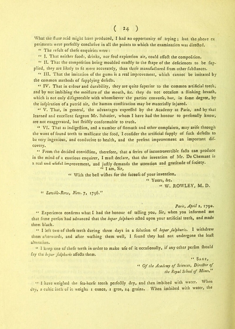 What the flaoracid might have produced, I had no opportunity of trying; but the above ex periments were perfedtly conclufive in all the points to which the examination was diredled. “ The refult of thefe enquiries were : “ I. That neither foods, drinks, nor foul expiration air, could affedt the compofition, “ II. That the compofition being moulded exactly to the fhape of the deficiences to be fup- plied, they are likely to fit more accurately, than thofe manufadlured from other fubftances. III. That the imitation of the gums is a real improvement, which cannot be imitated by the common methods of fupplying defedts. “ IV. That in colour and durability, they are quite fuperior to the common artificial teeth, and by not imbibing the moiflure of the mouth. See. they do not occafion a (linking breath, which is not only difagreeable with whomfoever the parties converfe, but, in fome degree, by the infpiration of a putrid air, the human conftitution may be materially injured. “ V. That, in general, the advantages expreffed by the Academy at Paris, and by that learned and excellent furgeon Mr. Sabatier, whom I have had the honour to perfonally know, are not exaggerated, but flridlly conformable to truth. “ VI. That as indigeftion, and a number of ftomach and other complaints, may arife through the want of found teeth to maflicate the food, I confider the artificial fupply of fuch defedts to be very ingenious, and conducive to health, and the prefent improvement an important dif- covery. “ From the decided convidtion, therefore, that a feries of incontrovertible fadts can produce in the mind of a cautious enquirer, I mult declare, that the invention of Mr. De Chemant is a real ond ufeful improvement, and juftly demands the attention and gratitude of fociety. “ I am. Sir, “ With the belt wilhes for the fucoefs of your invention, “ Yours, Sec. “ W. ROWLEY, M. D. <f Saville-Rovu, Nov. 7, 1796.” Paris, April 2, 1790. “ Experience confirms what I had the honour of telling you, Sir, when you informed me that fome perfon had advanced that the hepar fulphuris adted upon your artificial teeth, and made them black. “ I left two of thofe teeth during three days in a folution of hepar fulphuris. I withdrew them afterwards, and after wafhing them well, I found they had not undergone the leafl alteration. “ I keep one of thefe teeth in order to make ufe of it occafionally, if any other perfon fhould fay the hepar fulphuris affedts them. “ Sage, “ Of the Academy of Sciences, Direflor of the Royal School of Mines.” “ I have weighed the fea-horfe tooth perfedtly dry, and then imbibed with water. When dry, a cubic inch of it weighs 1 ounce, 1 gros, 14 grains. When imbibed with water, the