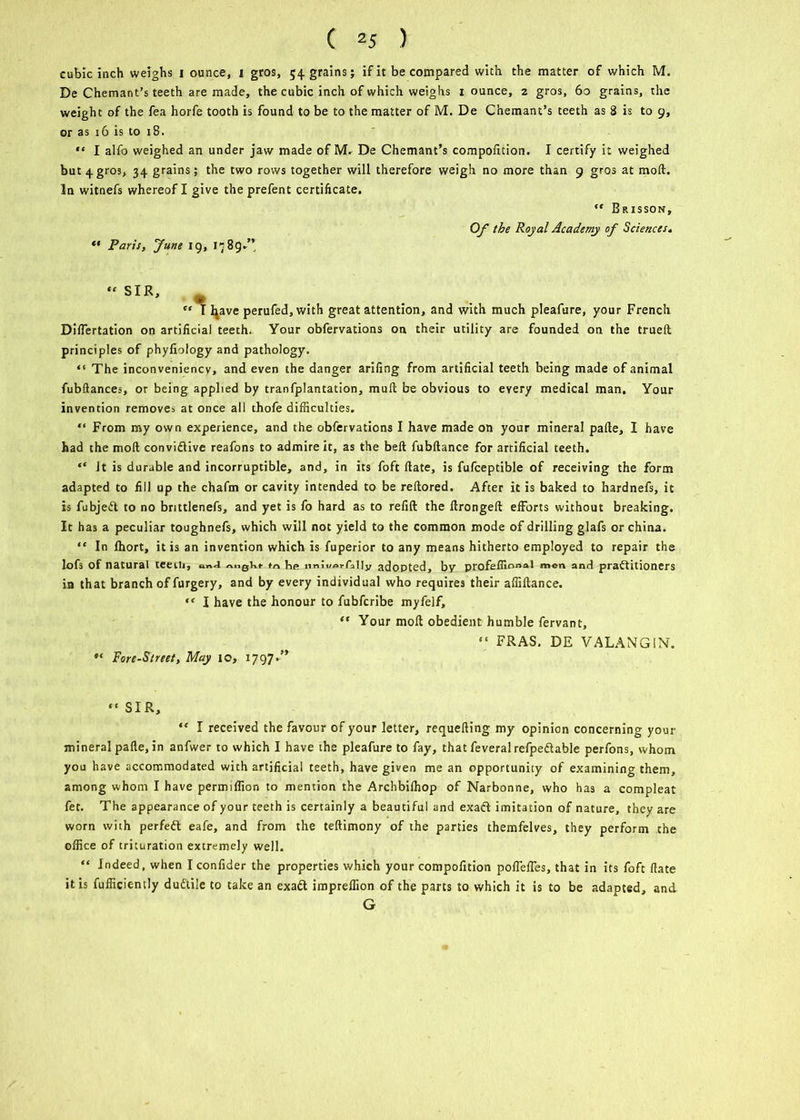 cubic inch weighs i ounce, i gros, 54 grains; if it be compared with the matter of which M. De Chemant’s teeth are made, the cubic inch of which weighs 1 ounce, 2 gros, 60 grains, the weight of the fea horfe tooth is found to be to the matter of M. De Chemant’s teeth as 2 is to 9, or as 16 is to 18. “ I alfo weighed an under jaw made of M. De Chemant’s compofition. I certify it weighed but 4 gros, 34 grains; the two rows together will therefore weigh no more than 9 gros at mod. In witnefs whereof I give the prefent certificate. ” Brisson, Of the Royal Academy of Sciences* Paris, June 19, ic 89.’’ “ SIR, “ I fyave perufed, with great attention, and with much pleafure, your French DifTertation on artificial teeth. Your obfervations on their utility are founded on the trued principles of phyfiology and pathology. “ The inconveniency, and even the danger arifing from artificial teeth being made of animal fubftances, or being applied by tranfplantation, mud be obvious to every medical man. Your invention remove^ at once all thofe difficulties. “ From my own experience, and the obfervations I have made on your mineral pade, I have had the mod convidiive reafons to admire it, as the bed fubdance for artificial teeth. “ it is durable and incorruptible, and, in its foft date, is fufceptible of receiving the form adapted to fill up the chafm or cavity intended to be redored. After it is baked to hardnefs, it is fubjedt to no brittlenefs, and yet is fo hard as to redd the dronged efforts without breaking. It has a peculiar toughnefs, which will not yield to the common mode of drilling glafs or china. “ In fhort, it is an invention which is fuperior to any means hitherto employed to repair the lofs of natural teeiii, i»>j tn be nnluei-fally adopted, by profeffir>n:»l men and practitioners in that branch of furgery, and by every individual who requires their affidance. “ I have the honour to fubfcribe myfelf, “ Your mod obedient humble fervant. Fore-Street, May 10, 1797*” “ FRAS. DE VALANGIN. “ SIR, “ I received the favour of your letter, requeding my opinion concerning your mineral pade, in anfwer to which I have the pleafure to fay, that feveral refpedtable perfons, whom you have accommodated with artificial teeth, have given me an opportunity of examining them, among whom I have permiffion to mention the Archbifhop of Narbonne, who has a compleat fet. The appearance of your teeth is certainly a beautiful and exadl imitation of nature, they are worn with perfedl eafe, and from the tedimony of the parties themfelves, they perform the office of trituration extremely well. “ Indeed, when I confider the properties which your compofition poffelfes, that in its foft date it is fufficiently dudtile to take an exadl impreffion of the parts to which it is to be adapted, and G