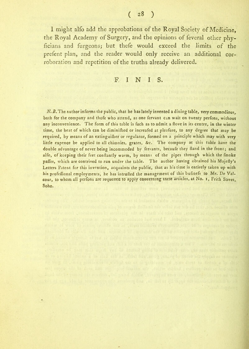 I might alfo add the approbations of the Royal Society of Medicine, the Royal Academy of Surgery, and the opinions of feveral other phy- ficians and furgeons; but thefe would exceed the limits of the prefent plan, and the reader would only receive an additional cor- roboration and repetition of the truths already delivered. F, I N I S. N. The author informs the public, that he has lately invented a dining table, very commodious, both for the company and thofe who attend, as one fervant can wait on twenty perfons, without any inconvenience. The form of this table is fuch as to admit a (love in its centre, in the winter time, the heat of which can be diminilhed or increafed at pleafure, to any degree that may be required, by means of an extinguilher or regulator, formed on a principle which may with very little expence be applied to all chimnies, grates, &c. The company at this table have the double advantage of never being incommoded by fervants, becaufe they Hand in the front; and alfo, of keeping their feet conftantly warm, by means of the pipes through which the fmoke pafles, which are contrived to run under the table. The author having obtained his Majefty’s Letters Patent for this invention, acquaints the public, that as his time is entirely taken up with his profeflional employments, he has intruded the management of this bufinefs to Mr. De Val- cour, to whom all perfons are requeued to apply concerning tneie articles, at No. i. Frith Street* Soho.