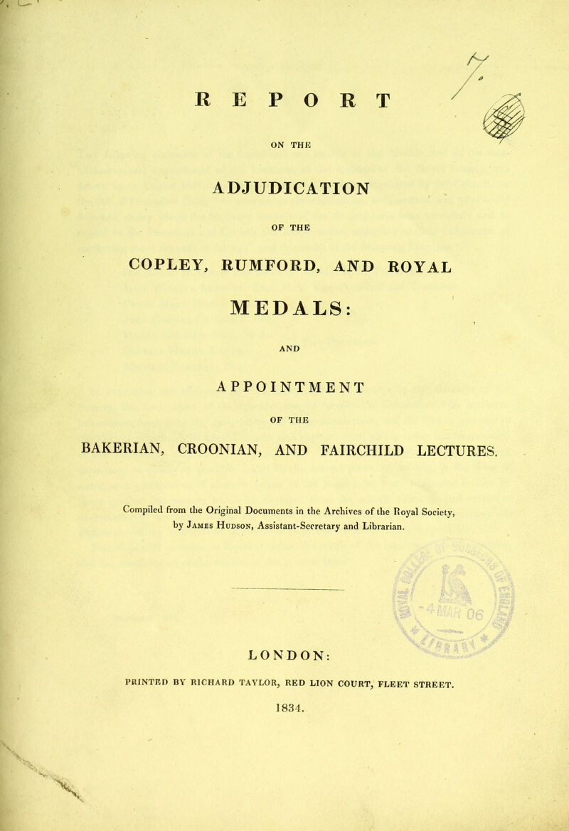 REPORT ON THE ADJUDICATION OP THE COPLEY, RUMFORD, AND ROYAL MEDALS: AND APPOINTMENT OF THE BAKERIAN, CROONIAN, AND FAIRCHILD LECTURES. Compiled from the Original Documents in the Archives of the Royal Society, by James Hudson, Assistant-Secretary and Librarian. LONDON: PRINTF.D BY RICHARD TAYLOR, RED LION COURT, FLEET STREET. 1834.