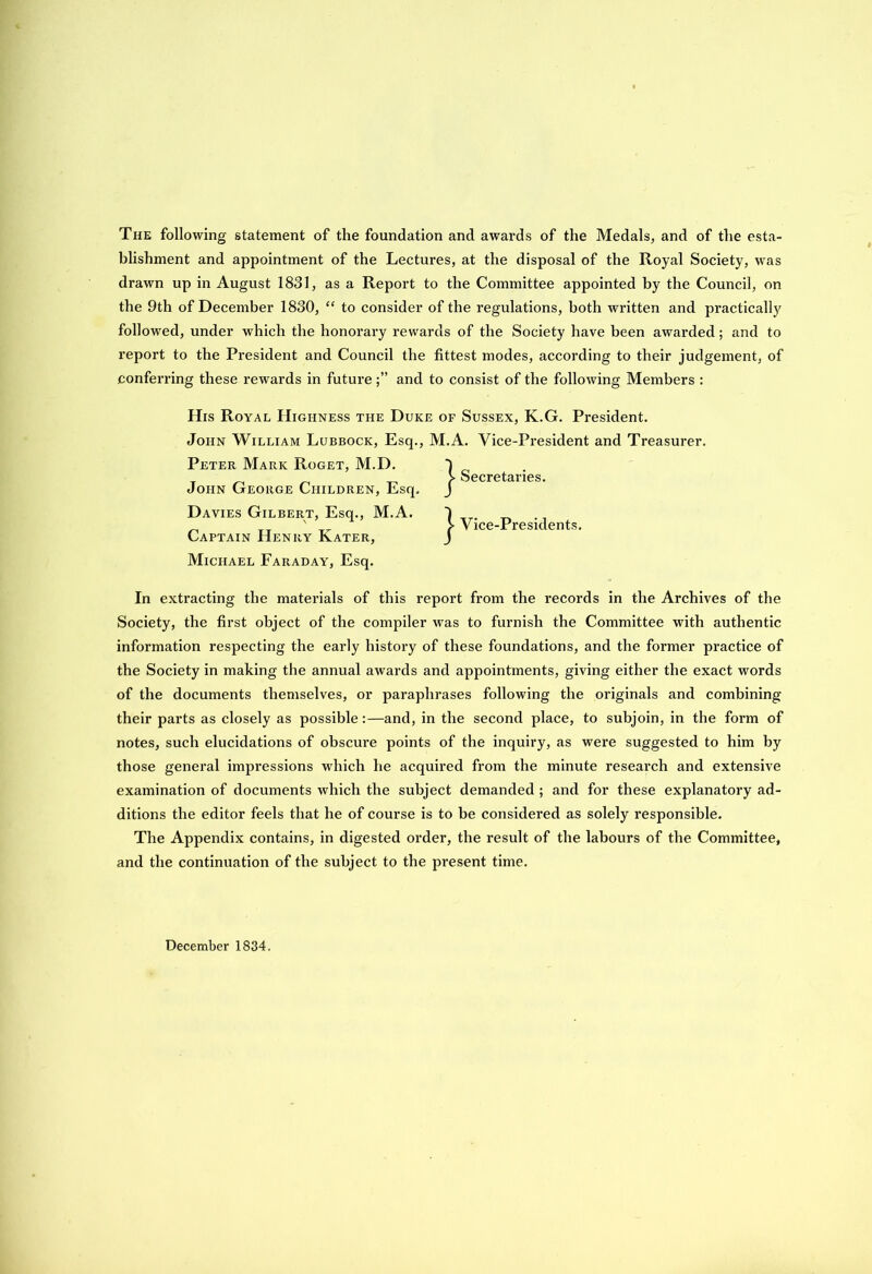 The following statement of the foundation and awai’ds of the Medals, and of the esta- blishment and appointment of the Lectures, at the disposal of the Royal Society, was drawn up in August 1831, as a Report to the Committee appointed by the Council, on the 9th of December 1830, “ to consider of the regulations, both written and practically followed, under which the honorary rewards of the Society have been awarded; and to report to the President and Council the fittest modes, according to their judgement, of conferring these rewards in futureand to consist of the following Members : His Royal Highness the Duke of Sussex, K.G. President. John William Lubbock, Esq., M.A. Vice-President and Treasurer. Peter Mark Roget, M.D. John George Children, Esq. Davies Gilbert, Esq., M.A. . „ T_ ' r Vice-Presidents. Captain Henry Kater, J Michael Faraday, Esq. In extracting the materials of this report from the records in the Archives of the Society, the first object of the compiler was to furnish the Committee with authentic information respecting the early history of these foundations, and the former practice of the Society in making the annual awards and appointments, giving either the exact words of the documents themselves, or paraphrases following the originals and combining their parts as closely as possible:—and, in the second place, to subjoin, in the form of notes, such elucidations of obscure points of the inquiry, as were suggested to him by those general impressions which he acquired from the minute research and extensive examination of documents which the subject demanded ; and for these explanatory ad- ditions the editor feels that he of course is to be considered as solely responsible. The Appendix contains, in digested order, the result of the labours of the Committee, and the continuation of the subject to the present time. } Secretaries. December 1834.