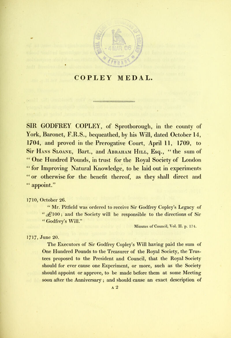COPLEY MEDAL. SIR GODFREY COPLEY, of Sprotborough, in the county of York, Baronet, F.R.S., bequeathed, by his Will, dated October 14, 1704, and proved in the Prerogative Court, April 11, 1709, to Sir Hans Sloane, Bart., and Abraham Hill, Esq., “ the sum of “ One Hundred Pounds, in trust for the Royal Society of London “ for Improving Natural Knowledge, to be laid out in experiments “ or otherwise for the benefit thereof, as they shall direct and “ appoint.” 1710, October 26. “ Mr. Pitfield was ordered to receive Sir Godfrey Copley’s Legacy of “<^100; and the Society will be responsible to the directions of Sir “ Godfrey’s Will.” Minutes of Council, Vol. II. p. 174. 1717, June 20. The Executors of Sir Godfrey Copley’s Will having paid the sum of One Hundred Pounds to the Treasurer of the Royal Society, the Trus- tees proposed to the President and Council, that the Royal Society should for ever cause one Experiment, or more, such as the Society should appoint or approve, to be made before them at some Meeting soon after the Anniversary ; and should cause an exact description of