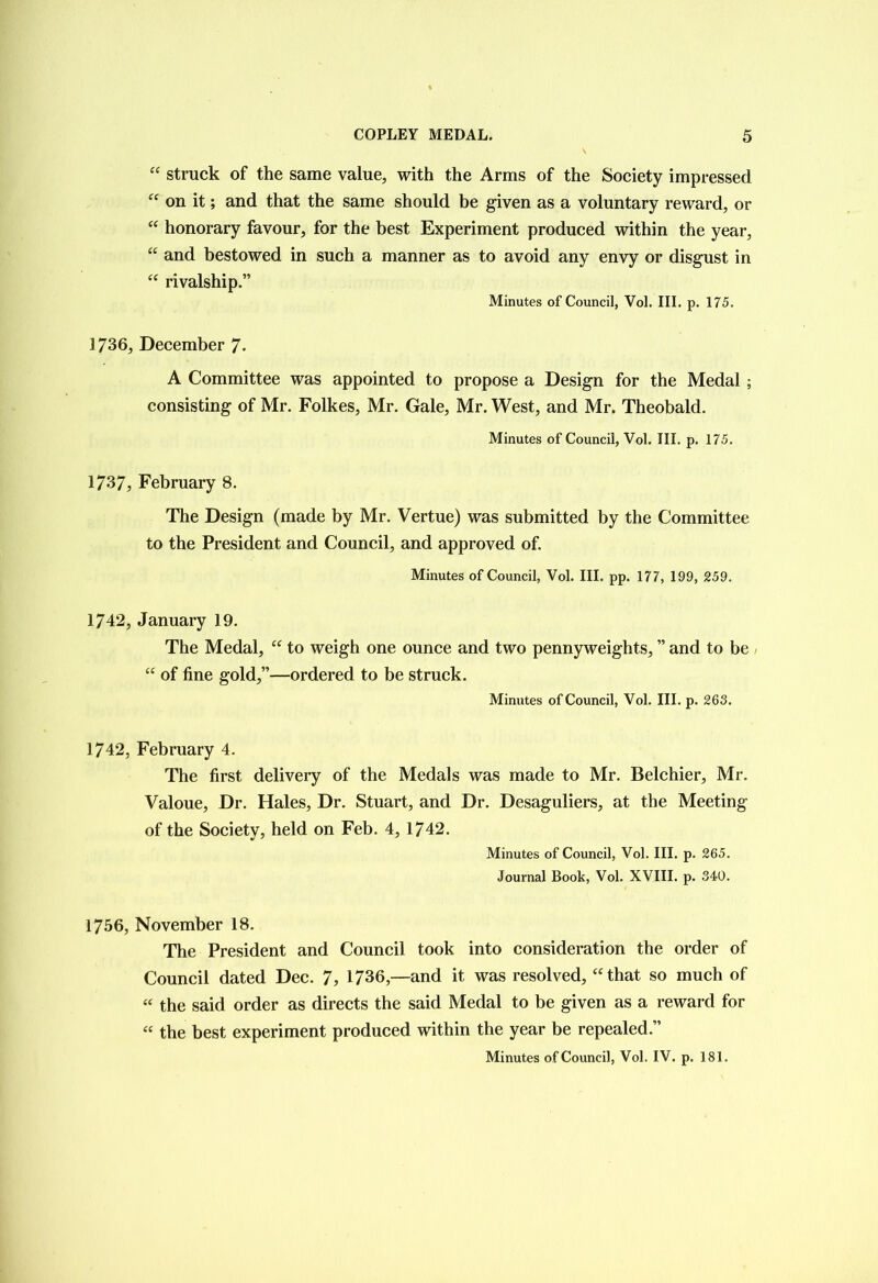 “ struck of the same value, with the Arms of the Society impressed “ on it; and that the same should be given as a voluntary reward, or “ honorary favour, for the best Experiment produced within the year, “ and bestowed in such a manner as to avoid any envy or disgust in “ rivalship.” Minutes of Council, Vol. III. p. 175. 1736, December 7* A Committee was appointed to propose a Design for the Medal ; consisting of Mr. Folkes, Mr. Gale, Mr. West, and Mr. Theobald. Minutes of Council, Vol. III. p. 175. 1737, February 8. The Design (made by Mr. Vertue) was submitted by the Committee to the President and Council, and approved of. Minutes of Council, Vol. III. pp. 177, 199, 259. 1742, January 19. The Medal, “ to weigh one ounce and two pennyweights, ” and to be “ of fine gold,”—ordered to be struck. Minutes of Council, Vol. III. p. 263. 1742, February 4. The first delivery of the Medals was made to Mr. Belchier, Mr. Valoue, Dr. Hales, Dr. Stuart, and Dr. Desaguliers, at the Meeting of the Society, held on Feb. 4, 1742. Minutes of Council, Vol. III. p. 265. Journal Book, Vol. XVIII. p. 340. 1756, November 18. The President and Council took into consideration the order of Council dated Dec. 7, 1736,—and it was resolved, “that so much of « the said order as directs the said Medal to be given as a reward for « the best experiment produced within the year be repealed.” Minutes of Council, Vol. IV. p. 181.
