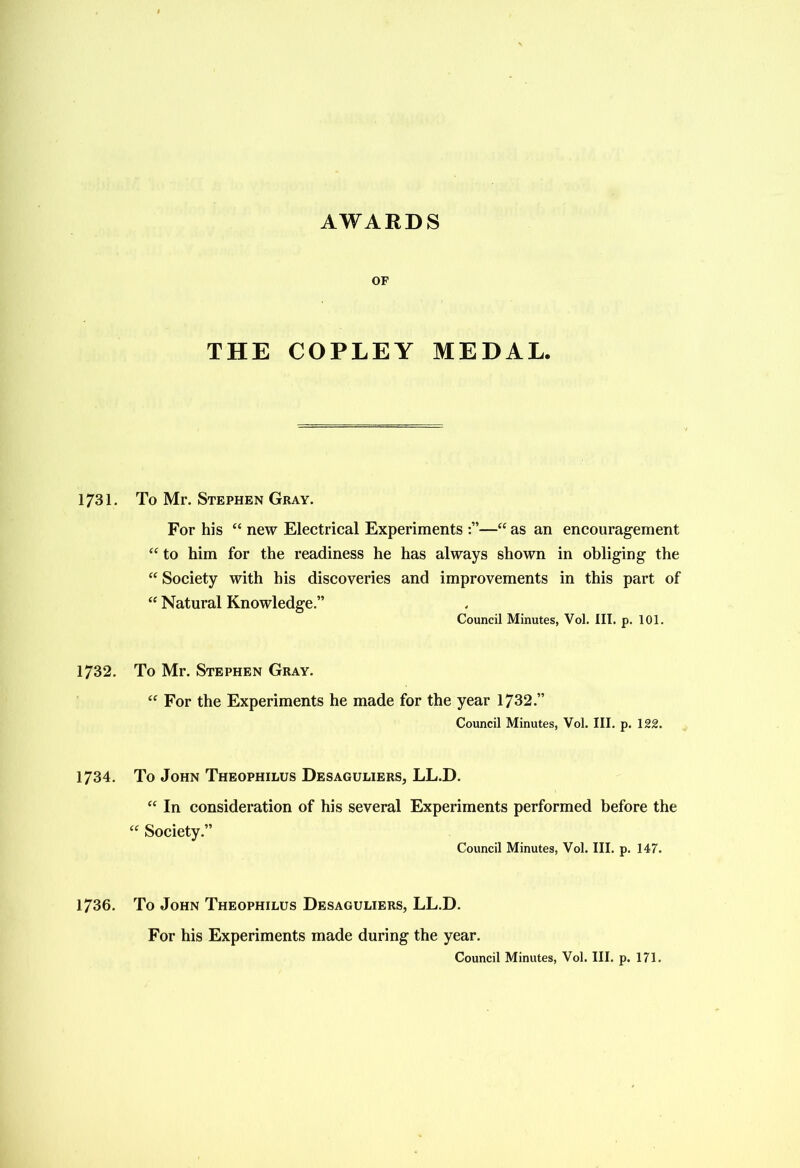 AWARDS OF THE COPLEY MEDAL. 1731. To Mr. Stephen Gray. For his “ new Electrical Experiments :”—“ as an encouragement “ to him for the readiness he has always shown in obliging the “ Society with his discoveries and improvements in this part of “ Natural Knowledge.” Council Minutes, Vol. III. p. 101. 1732. To Mr. Stephen Gray. “ For the Experiments he made for the year 1732.” Council Minutes, Vol. III. p. 122. 1734. To John Theophilus Desaguliers, LL.D. “ In consideration of his several Experiments performed before the “ Society.” Council Minutes, Vol. III. p. 147. 1736. To John Theophilus Desaguliers, LL.D. For his Experiments made during the year.