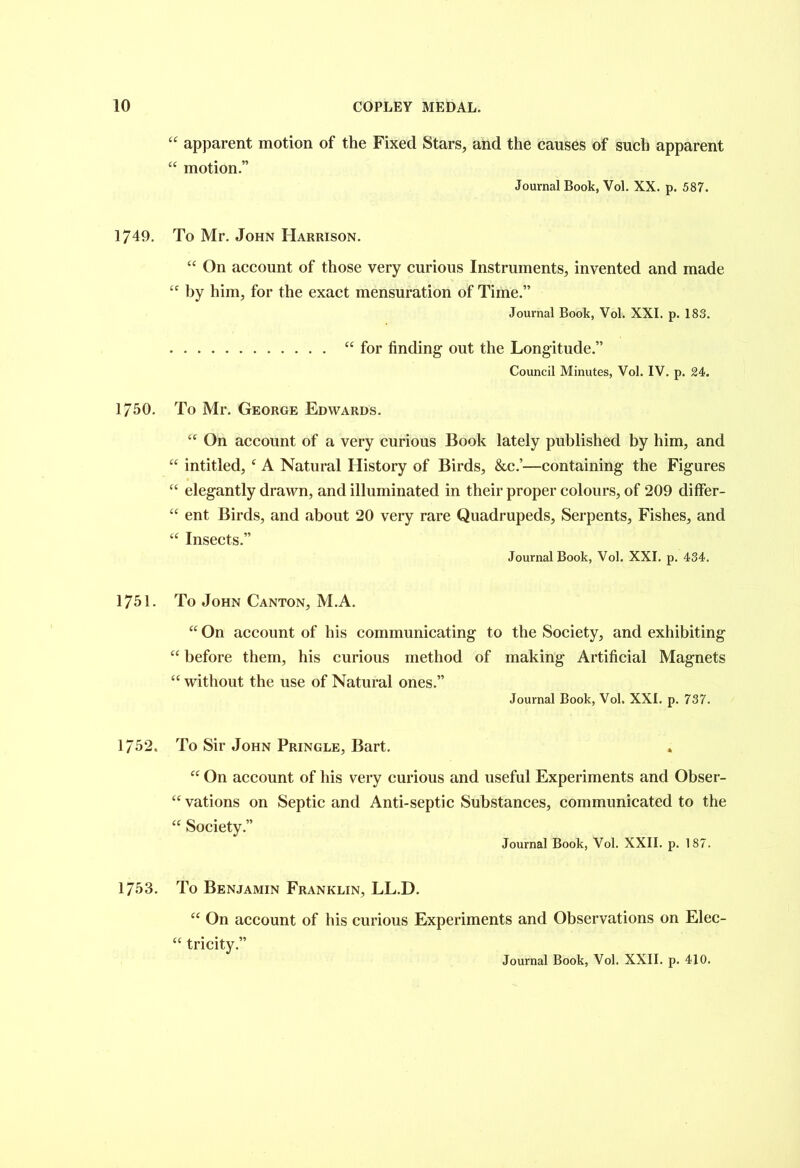 “ apparent motion of the Fixed Stars, and the causes of such apparent “ motion.” Journal Book, Vol. XX. p. 587. 1749. To Mr. John Harrison. “ On account of those very curious Instruments, invented and made “ by him, for the exact mensuration of Time.” Journal Book, Vol. XXI. p. 183. “for finding- out the Longitude.” Council Minutes, Vol. IV. p. 24. 1750. To Mr. George Edwards. “ On account of a very curious Book lately published by him, and “ intitled, c A Natural History of Birds, &c.’—containing the Figures “ elegantly drawn, and illuminated in their proper colours, of 209 differ- “ ent Birds, and about 20 very rare Quadrupeds, Serpents, Fishes, and “ Insects.” Journal Book, Vol. XXI. p. 434. 1751. To John Canton, M.A. “ On account of his communicating to the Society, and exhibiting “ before them, his curious method of making Artificial Magnets “ without the use of Natural ones.” Journal Book, Vol. XXL p. 737. 1752. To Sir John Pringle, Bart. “ On account of his very curious and useful Experiments and Obser- “ vations on Septic and Anti-septic Substances, communicated to the “ Society.” Journal Book, Vol. XXII. p. 187. 1753. To Benjamin Franklin, LL.D. “ On account of his curious Experiments and Observations on Elec- “ tricity.”