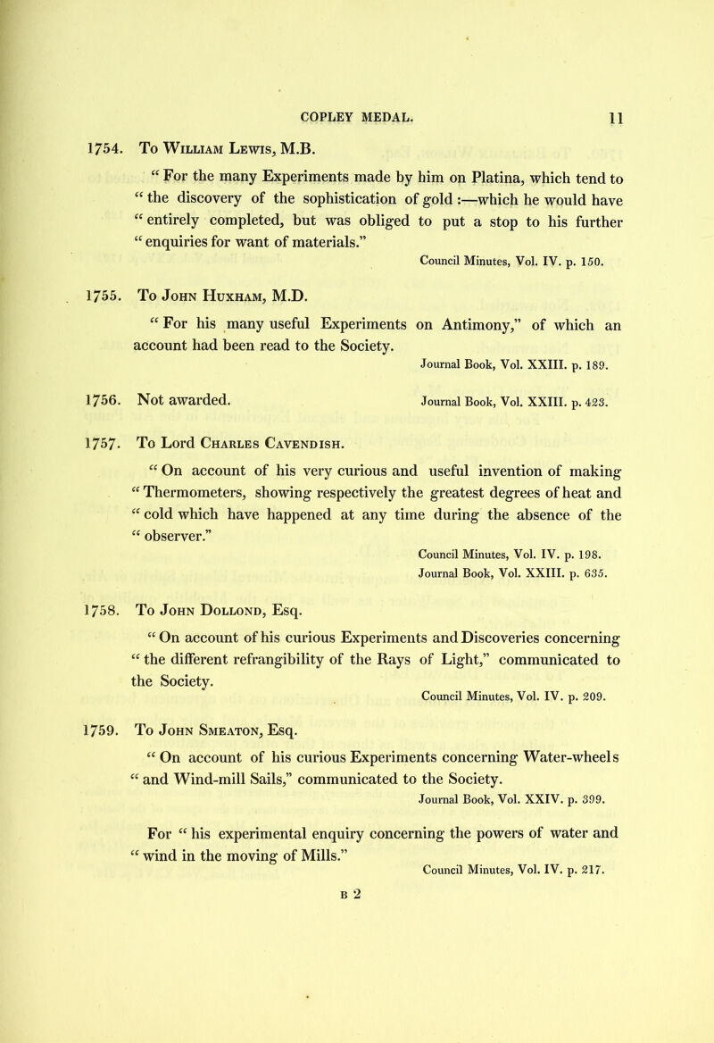 1754. To William Lewis, M.B. “ For the many Experiments made by him on Platina, which tend to “ the discovery of the sophistication of gold :—which he would have “ entirely completed, but was obliged to put a stop to his further “ enquiries for want of materials.” Council Minutes, Vol. IV. p. 150. 1755. To John Huxham, M.D. “ For his many useful Experiments on Antimony,” of which an account had been read to the Society. Journal Book, Vol. XXIII. p. 189. 1756. Not awarded. Journal Book, Vol. XXIII. p. 423. 1757. To Lord Charles Cavendish. “ On account of his very curious and useful invention of making “ Thermometers, showing respectively the greatest degrees of heat and “ cold which have happened at any time during the absence of the “ observer.” Council Minutes, Vol. IV. p. 198. Journal Book, Vol. XXIII. p. 635. 1758. To John Dollond, Esq. “On account of his curious Experiments and Discoveries concerning “ the different refrangibility of the Rays of Light,” communicated to the Society. Council Minutes, Vol. IV. p. 209. 1759. To John Smeaton, Esq. “ On account of his curious Experiments concerning Water-wheels “ and Wind-mill Sails,” communicated to the Society. Journal Book, Vol. XXIV. p. 399. For “ his experimental enquiry concerning the powers of water and “ wind in the moving of Mills.”