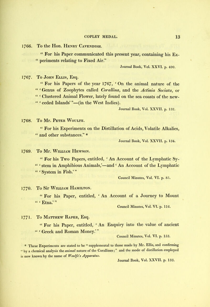 1766. To the Hon. Henry Cavendish. “ For his Paper communicated this present year, containing his Ex- “ periments relating to Fixed Air.” Journal Book, Vol. XXVI. p. 490. 1767- To John Ellis, Esq. “ For his Papers of the year 1767, ‘ On the animal nature of the ££ £ Genus of Zoophytes called CoralUna, and the Actinia Sociata, or “ £ Clustered Animal Flower, lately found on the sea coasts of the new- £C £ ceded Islands’ ”—(in the West Indies). Journal Book, Vol. XXVII. p. 132. 1768. To Mr. Peter Woulfe. ££ For his Experiments on the Distillation of Acids, Volatile Alkalies, ££ and other substances.” * Journal Book, Vol. XXVII. p. 134. 1769. To Mr. William Hewson. ££ For his Two Papers, entitled, £ An Account of the Lymphatic Sy- ££ £ stem in Amphibious Animals,’—and £ An Account of the Lymphatic ££ £ System in Fish.’ ” Council Minutes, Vol. VI. p. 85. 1770. To Sir William Hamilton. ££ For his Paper, entitled, £ An Account of a Journey to Mount ££ £ Etna.’ ” Council Minutes, Vol. VI. p. 116. 1771. To Matthew Raper, Esq. ££ For his Paper, entitled, £ An Enquiry into the value of ancient ££ £ Greek and Roman Money.’ ” Council Minutes, Vol. VI. p. 153. * These Experiments are stated to be “ supplemental to those made by Mr. Ellis, and confirming “ by a chemical analysis the animal nature of the Corallines; ” and the mode of distillation employed is now known by the name of Woulfe's Apparatus.