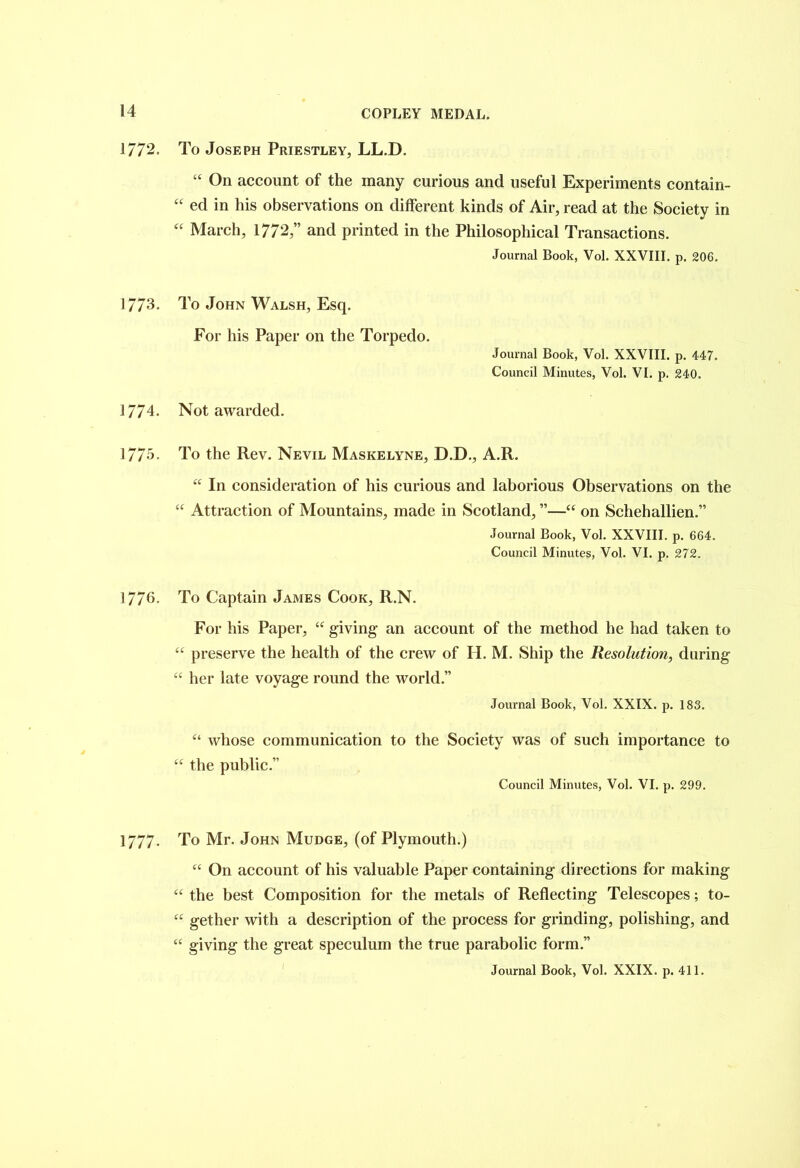 1772. To Joseph Priestley, LL.D. “ On account of the many curious and useful Experiments contain- “ eel in his observations on different kinds of Air, read at the Society in “ March, 1772,” and printed in the Philosophical Transactions. Journal Book, Vol. XXVIII. p. 206. 1773. To John Walsh, Esq. For his Paper on the Torpedo. Journal Book, Vol. XXVIII. p. 447. Council Minutes, Vol. VI. p. 240. 1774. Not awarded. 1775- To the Rev. Nevil Maskelyne, D.D., A.R. “ In consideration of his curious and laborious Observations on the “ Attraction of Mountains, made in Scotland, ”—“ on Schehallien.” Journal Book, Vol. XXVIII. p. 664. Council Minutes, Vol. VI. p. 272. 1776. To Captain James Cook, R.N. For his Paper, “ giving- an account of the method he had taken to “ preserve the health of the crew of II. M. Ship the Resolution, during “ her late voyage round the world.” Journal Book, Vol. XXIX. p. 183. u u whose communication to the Society was of such importance to the public.” Council Minutes, Vol. VI. p. 299. 1777- To Mr. John Mudge, (of Plymouth.) “ On account of his valuable Paper containing directions for making “ the best Composition for the metals of Reflecting Telescopes; to- “ gether with a description of the process for grinding, polishing, and “ giving the great speculum the true parabolic form.”