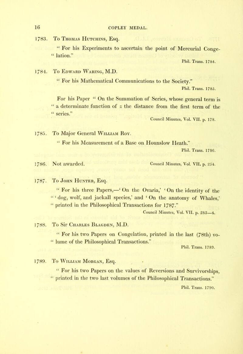 1783. 1784. 1785. 1786. 1787- 1788. 1789. To Thomas Hutchins, Esq. 44 For his Experiments to ascertain the point of Mercurial Conge- 44 lation.” Phil. Trans. 1784. To Edward Waring, M.D. 44 For his Mathematical Communications to the Society.” Phil. Trans. 1785. For his Paper 44 On the Summation of Series, whose general term is 44 a determinate function of 2 the distance from the first term of the 44 series.” Council Minutes, Vol. VII. p. 178. To Major General William Roy. 44 For his Measurement of a Base on Hounslow Heath.” Phil. Trans. 1786. Not awarded. Council Minutes, Vol. VII. p. 254. To John Hunter, Esq. 44 For his three Papers,—4 On the Ovaria,’ 4 On the identity of the 44 4 dog, wolf, and jackall species,’ and 4 On the anatomy of Whales,’ 44 printed in the Philosophical Transactions for 1787.” Council Minutes, Vol. VII. p. 283—4. To Sir Charles Blagden, M.D. 44 For his two Papers on Congelation, printed in the last (78th) vo- 44 lume of the Philosophical Transactions.” Phil. Trans. 1789. To William Morgan, Esq. 44 For his two Papers on the values of Reversions and Survivorships, 44 printed in the two last volumes of the Philosophical Transactions.”