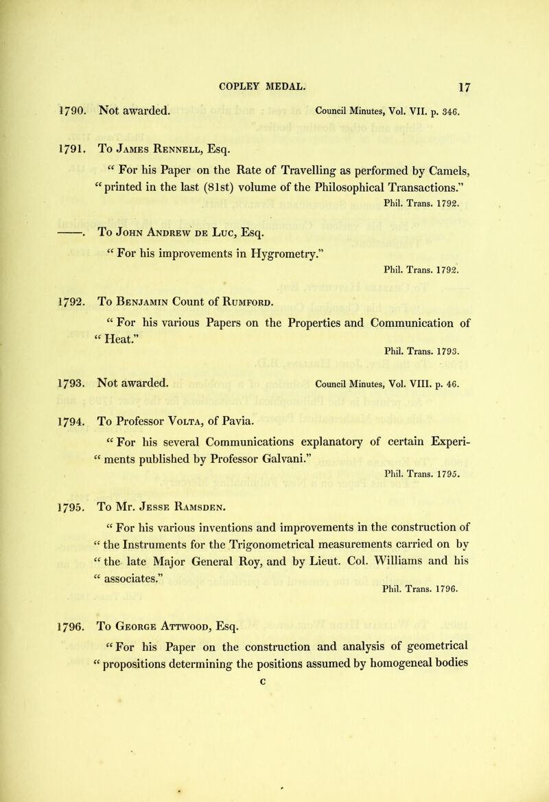 1790. Not awarded. Council Minutes, Vol. VII. p. 346. 1791. To James Rennell, Esq.  For his Paper on the Rate of Travelling as performed by Camels, printed in the last (81st) volume of the Philosophical Transactions.” Phil. Trans. 1792. . To John Andrew de Luc, Esq.  For his improvements in Hygrometry ” Phil. Trans. 1792. 1792. To Benjamin Count of Rumford. “ For his various Papers on the Properties and Communication of  Heat.” Phil. Trans. 1793. 1793. Not awarded. Council Minutes, Vol. VIII. p. 46. 1794. To Professor Volta, of Pavia.  For his several Communications explanatory of certain Experi-  ments published by Professor Galvani.” Phil. Trans. 1795. 1795. To Mr. Jesse Ramsden.  For his various inventions and improvements in the construction of  the Instruments for the Trigonometrical measurements carried on by  the late Major General Roy, and by Lieut. Col. Williams and his  associates.” Phil. Trans. 1796. 1796. To George Attwood, Esq. For his Paper on the construction and analysis of geometrical  propositions determining the positions assumed by homogeneal bodies c
