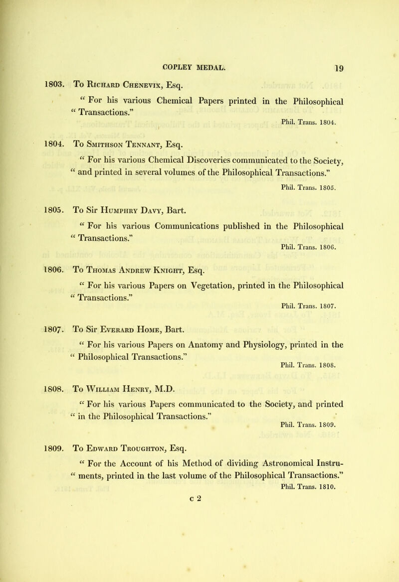 1803. 1804. 1805. 1806. 1807. 1808. 1809. To Richard Chenevix, Esq. “ For his various Chemical Papers printed in the Philosophical “ Transactions.” Phil. Trans. 1804. To Smithson Tennant, Esq. “ For his various Chemical Discoveries communicated to the Society, “ and printed in several volumes of the Philosophical Transactions.” Phil. Trans. 1805. To Sir Humphry Davy, Bart. “ For his various Communications published in the Philosophical “ Transactions.” Phil. Trans. 1806. To Thomas Andrew Knight, Esq. tc For his various Papers on Vegetation, printed in the Philosophical “ Transactions.” Phil. Trans. 1807. To Sir Everard Home, Bart. “ For his various Papers on Anatomy and Physiology, printed in the “ Philosophical Transactions.” Phil. Trans. 1808. To William Henry, M.D. U “ For his various Papers communicated to the Society, and printed in the Philosophical Transactions.” Phil. Trans. 1809. To Edward Troughton, Esq. “ For the Account of his Method of dividing Astronomical Instru- “ ments, printed in the last volume of the Philosophical Transactions.” Phil. Trans. 1810. c 2