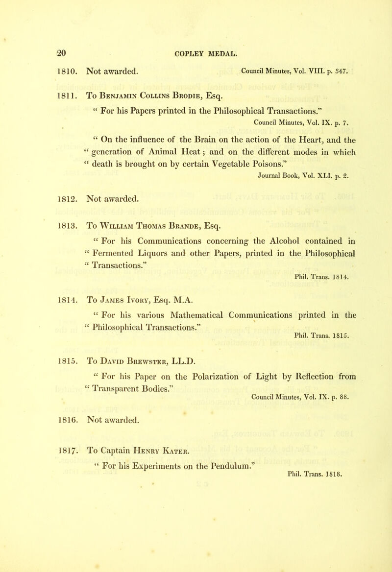 1810. 1811. 1812. 1813. 1814. 1815. 1816. 1817- Not awarded. Council Minutes, Vol. VIII. p. 347. To Benjamin Collins Brodie, Esq. “ For his Papers printed in the Philosophical Transactions.” Council Minutes, Vol. IX. p. 7. “ On the influence of the Brain on the action of the Heart, and the “ generation of Animal Heat; and on the different modes in which “ death is brought on by certain Vegetable Poisons.” Journal Book, Vol. XLI. p. 2. Not awarded. To William Thomas Brande, Esq. “ For his Communications concerning the Alcohol contained in “ Fermented Liquors and other Papers, printed in the Philosophical “ Transactions.” Phil. Trans. 1814. To James Ivory, Esq. M.A. “ For his various Mathematical Communications printed in the “ Philosophical Transactions.” Phil. Trans. 1815. To David Brewster, LL.D. “ For his Paper on the Polarization of Light by Reflection from “ Transparent Bodies.” Council Minutes, Vol. IX. p. 88. Not awarded. To Captain Henry Kater. “ For his Experiments on the Pendulum.”