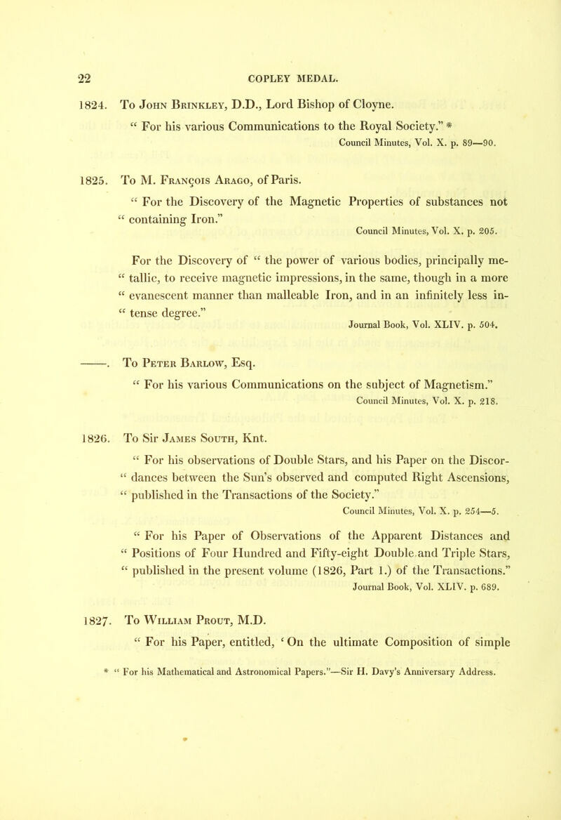 1824. To John Brinkley, D.D., Lord Bishop of Cloyne. “ For his various Communications to the Royal Society.” * Council Minutes, Vol. X. p. 89—90. 1825. To M. Francois Arago, of Paris. U “ For the Discovery of the Magnetic Properties of substances not containing Iron.” Council Minutes, Vol. X. p. 205. For the Discovery of “ the power of various bodies, principally me- “ tallic, to receive magnetic impressions, in the same, though in a more “ evanescent manner than malleable Iron, and in an infinitely less in- “ tense degree.” Journal Book, Vol. XLIV. p. 504. . To Peter Barlow, Esq. “ For his various Communications on the subject of Magnetism.” Council Minutes, Vol. X. p. 218. 1826. To Sir James South, Knt. “ For his observations of Double Stars, and his Paper on the Discor- “ dances between the Sun’s observed and computed Right Ascensions, “ published in the Transactions of the Society.” Council Minutes, Vol. X. p. 254—5. “ For his Paper of Observations of the Apparent Distances and “ Positions of Four Hundred and Fifty-eight Double and Triple Stars, “ published in the present volume (1826, Part 1.) of the Transactions.” Journal Book, Vol. XLIV. p. 689. 1827- To William Prout, M.D. “ For his Paper, entitled, ‘ On the ultimate Composition of simple * “ For his Mathematical and Astronomical Papers.”—Sir H. Davy’s Anniversary Address.