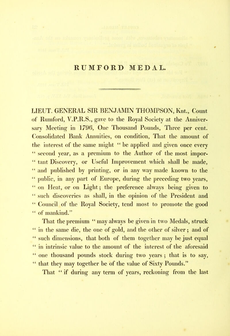 RUMFORD MEDAL. LIEUT. GENERAL SIR BENJAMIN THOMPSON, Knt., Count of Rumford, V.P.R.S., gave to the Royal Society at the Anniver- sary Meeting in 1796, One Thousand Pounds, Three per cent. Consolidated Bank Annuities, on condition, That the amount of the interest of the same might “ be applied and given once every “ second year, as a premium to the Author of the most impor- “ tant Discovery, or Useful Improvement which shall be made, “ and published by printing, or in any way made known to the “ public, in any part of Europe, during the preceding two years, “ on Heat, or on Light; the preference always being given to “ such discoveries as shall, in the opinion of the President and “ Council of the Royal Society, tend most to promote the good “ of mankind.” That the premium “ may always be given in two Medals, struck “ in the same die, the one of gold, and the other of silver; and of “ such dimensions, that both of them together may he just equal “ in intrinsic value to the amount of the interest of the aforesaid “ one thousand pounds stock during two years ; that is to say, “ that they may together he of the value of Sixty Pounds.” That “ if during any term of years, reckoning from the last