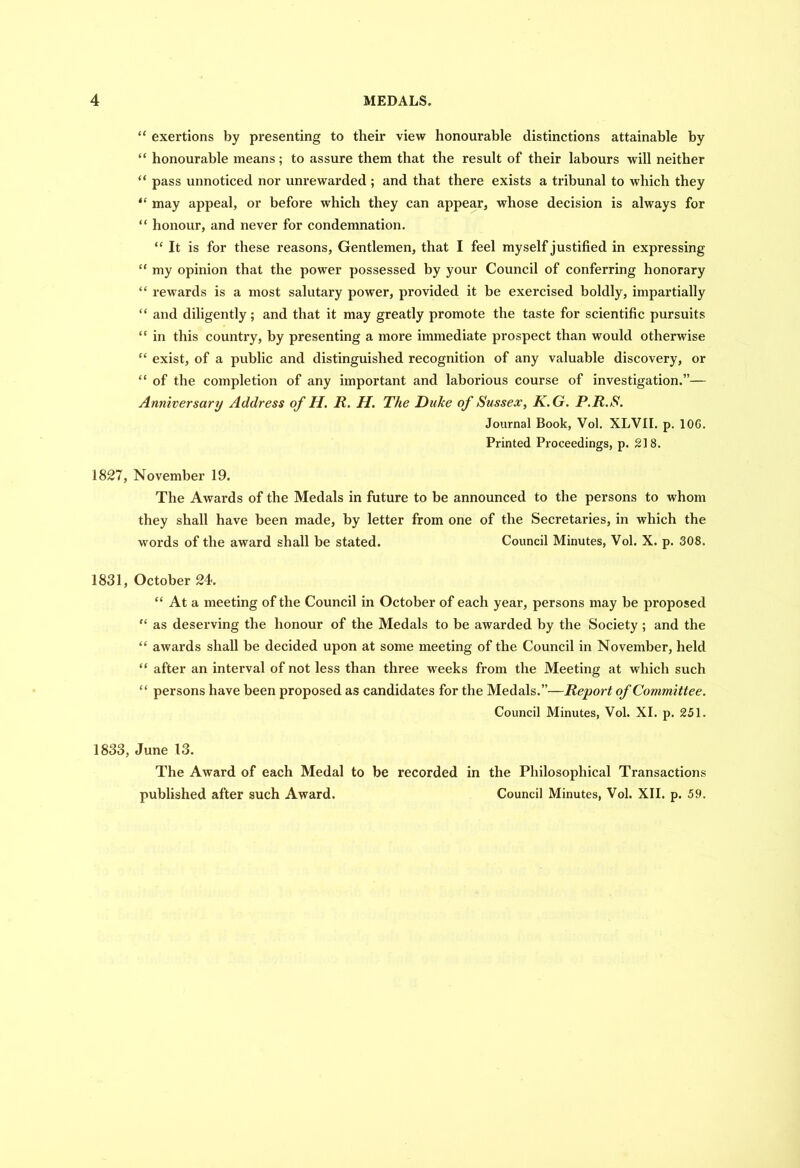 “ exertions by presenting to their view honourable distinctions attainable by “ honourable means; to assure them that the result of their labours will neither “ pass unnoticed nor unrewarded ; and that there exists a tribunal to which they “ may appeal, or before which they can appear, whose decision is always for “ honour, and never for condemnation. “ It is for these reasons, Gentlemen, that I feel myself justified in expressing “ my opinion that the power possessed by your Council of conferring honorary “ rewards is a most salutary power, provided it be exercised boldly, impartially “ and diligently ; and that it may greatly promote the taste for scientific pursuits “ in this country, by presenting a more immediate prospect than would otherwise “ exist, of a public and distinguished recognition of any valuable discovery, or “ of the completion of any important and laborious course of investigation.”— Anniversary Address of II. R. H. The Duke of Sussex, K.G. P.R.S. Journal Book, Vol. XLVII. p. 106. Printed Proceedings, p. 218. 1827, November 19. The Awards of the Medals in future to be announced to the persons to whom they shall have been made, by letter from one of the Secretaries, in which the words of the award shall be stated. Council Minutes, Vol. X. p. 308. 1831, October 24. “ At a meeting of the Council in October of each year, persons may be proposed “ as deserving the honour of the Medals to be awarded by the Society; and the “ awards shall be decided upon at some meeting of the Council in November, held “ after an interval of not less than three weeks from the Meeting at which such “ persons have been proposed as candidates for the Medals.”—Report of Committee. Council Minutes, Vol. XI. p. 251. 1833, June 13. The Award of each Medal to be recorded in the Philosophical Transactions published after such Award. Council Minutes, Vol. XII. p. 59.