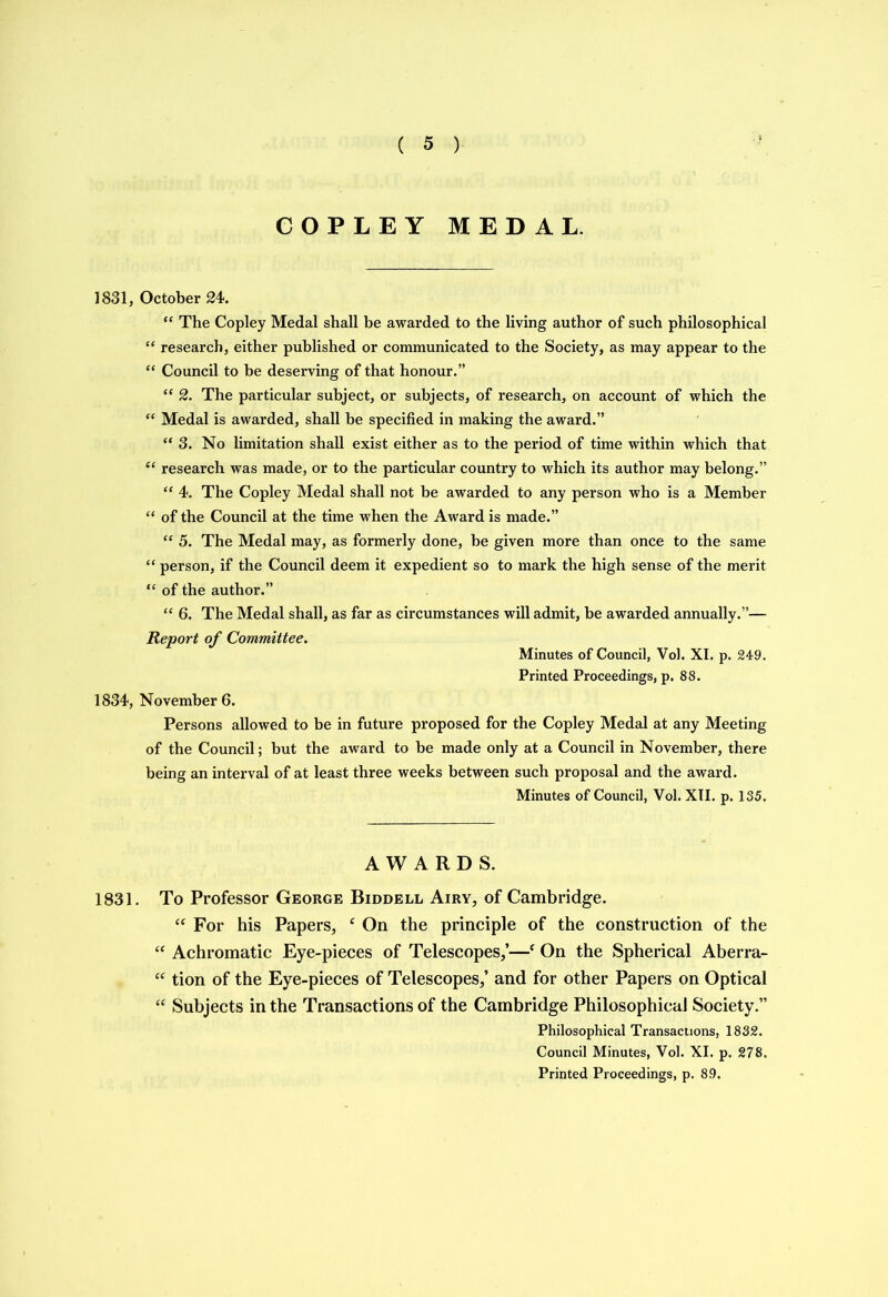 COPLEY MEDAL. 1831, October 24. “ The Copley Medal shall be awarded to the living author of such philosophical “ research, either published or communicated to the Society, as may appear to the “ Council to be deserving of that honour.” “ 2. The particular subject, or subjects, of research, on account of which the “ Medal is awarded, shall be specified in making the award.” “ 3. No limitation shall exist either as to the period of time within which that “ research was made, or to the particular country to which its author may belong.” “ 4. The Copley Medal shall not be awarded to any person who is a Member “ of the Council at the time when the Award is made.” “ 5. The Medal may, as formerly done, be given more than once to the same “ person, if the Council deem it expedient so to mark the high sense of the merit “ of the author.” “ 6. The Medal shall, as far as circumstances will admit, be awarded annually.”— Report of Committee. Minutes of Council, Vol. XI. p. 249. Printed Proceedings, p. 88. 1834, November 6. Persons allowed to be in future proposed for the Copley Medal at any Meeting of the Council; but the award to be made only at a Council in November, there being an interval of at least three weeks between such proposal and the award. Minutes of Council, Vol. XII. p. 135. AWARDS. 1831. To Professor George Biddell Airy, of Cambridge. “ For his Papers, c On the principle of the construction of the “ Achromatic Eye-pieces of Telescopes,’—e On the Spherical Aberra- “ tion of the Eye-pieces of Telescopes,’ and for other Papers on Optical “ Subjects in the Transactions of the Cambridge Philosophical Society.” Philosophical Transactions, 1832. Council Minutes, Vol. XI. p. 278. Printed Proceedings, p. 89.