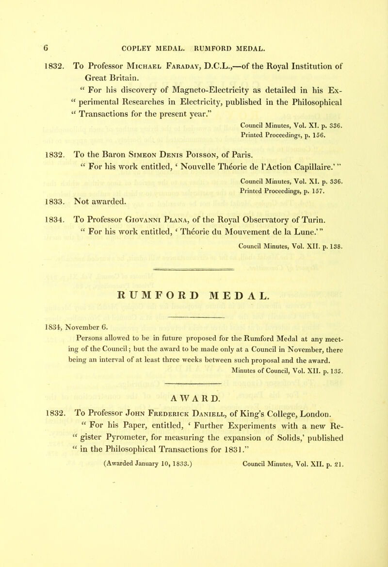 COPLEY MEDAL. RUMFORD MEDAL. 1832. To Professor Michael Faraday, D.C.L.,—of the Royal Institution of Great Britain. “ For his discovery of Magneto-Electricity as detailed in his Ex- “ perimental Researches in Electricity, published in the Philosophical “ Transactions for the present year.” Council Minutes, Vol. XI. p. 336. Printed Proceedings, p. 156. 1832. To the Baron Simeon Denis Poisson, of Paris. “ For his work entitled, e Nouvelle Th6orie de l’Action Capillaire.’ ” Council Minutes, Vol. XI. p. 336. Printed Proceedings, p. 157. 1833. Not awarded. 1834. To Professor Giovanni Plana, of the Royal Observatory of Turin. “ For his work entitled, c Theorie du Mouvement de la Lune.’” Council Minutes, Vol. XII. p. 138. RUMFORD MEDAL. 1834, November 6. Persons allowed to be in future proposed for the Runiford Medal at any meet- ing of the Council; but the award to be made only at a Council in November, there being an interval of at least three weeks between such proposal and the award. Minutes of Council, Vol. XII. p. 135. AWARD. 1832. To Professor John Frederick Daniell, of King’s College, London. “ For his Paper, entitled, £ Further Experiments with a new Re- “ gister Pyrometer, for measuring the expansion of Solids,’ published “ in the Philosophical Transactions for 1831.” (Awarded January 10, 1833.) Council Minutes, Vol. XII. p. 21.