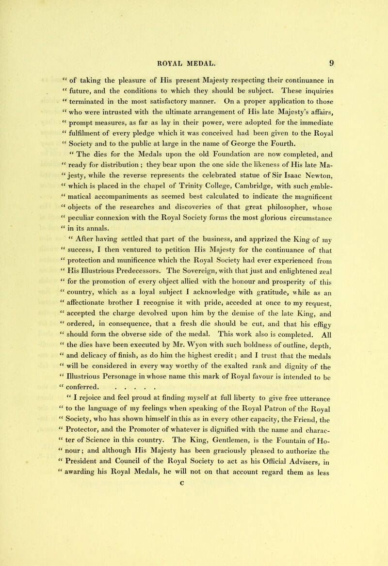 <c of taking the pleasure of His present Majesty respecting their continuance in “ future, and the conditions to which they should be subject. These inquii’ies “ terminated in the most satisfactory manner. On a proper application to those “ who were intrusted with the ultimate arrangement of His late Majesty’s affairs, “ prompt measures, as far as lay in their power, were adopted for the immediate “ fulfilment of every pledge which it was conceived had been given to the Royal “ Society and to the public at large in the name of George the Fourth. “ The dies for the Medals upon the old Foundation are now completed, and  ready for distribution ; they bear upon the one side the likeness of His late Ma- “ jesty, while the reverse represents the celebrated statue of Sir Isaac Newton, <£ which is placed in the chapel of Trinity College, Cambridge, with such emble- “ matical accompaniments as seemed best calculated to indicate the magnificent “ objects of the researches and discoveries of that great philosopher, whose “ peculiar connexion with the Royal Society forms the most glorious circumstance “ in its annals. “ After having settled that part of the business, and apprized the King of my “ success, I then ventured to petition His Majesty for the continuance of that “ protection and munificence which the Royal Society had ever experienced from “ His Illustrious Predecessors. The Sovereign, with that just and enlightened zeal “ for the promotion of every object allied with the honour and prosperity of this “ country, which as a loyal subject I acknowledge with gratitude, while as an “ affectionate brother I recognise it with pride, acceded at once to my request, “ accepted the chai’ge devolved upon him by the demise of the late King, and “ ordered, in consequence, that a fresh die should be cut, and that his effigy “ should form the obverse side of the medal. This work also is completed. All “ the dies have been executed by Mr. Wyon with such boldness of outline, depth, “ and delicacy of finish, as do him the highest credit; and I trust that the medals “ will be considered in every way wrorthy of the exalted rank and dignity of the “ Illustrious Personage in whose name this mark of Royal favour is intended to be “ conferred. “ I rejoice and feel proud at finding myself at full liberty to give free utterance “ to the language of my feelings when speaking of the Royal Patron of the Royal “ Society, who has shown himself in this as in every other capacity, the Friend, the “ Protector, and the Promoter of whatever is dignified with the name and charac- “ ter of Science in this country. The King, Gentlemen, is the Fountain of Ho- “ nour; and although His Majesty has been graciously pleased to authorize the “ President and Council of the Royal Society to act as his Official Advisers, in  awarding his Royal Medals, he will not on that account regard them as less c
