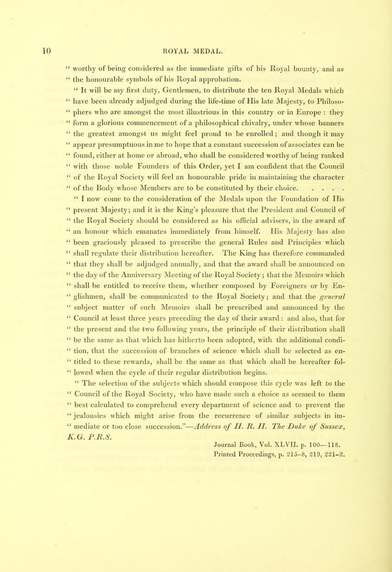 “ worthy of being considered as the immediate gifts of his Royal bounty, and as “ the honourable symbols of his Royal approbation. “ It will be my first duty, Gentlemen, to distribute the ten Royal Medals which “ have been already adjudged during the life-time of His late Majesty, to Philoso- “ pliers who are amongst the most illustrious in this country or in Europe : they “ form a glorious commencement of a philosophical chivalry, under whose banners “ the greatest amongst us might feel proud to be enrolled; and though it may “ appear presumptuous in me to hope that a constant succession of associates can be “ found, either at home or abroad, who shall be considered worthy of being ranked “ with those noble Founders of this Order, yet I am confident that the Council “ of the Royal Society will feel an honourable pride in maintaining the character “ of the Body whose Members are to be constituted by their choice “ I now come to the consideration of the Medals upon the Foundation of His “ present Majesty; and it is the King’s pleasure that the President and Council of “ the Royal Society should be considered as his official advisers, in the award of “ an honour which emanates immediately from himself. His Majesty has also “ been graciously pleased to prescribe the general Rules and Principles which “ shall regulate their distribution hereafter. The King has therefore commanded “ that they shall be adjudged annually, and that the award shall be announced on “ the day of the Anniversary Meeting of the Royal Society ; that the Memoirs which “ shall be entitled to receive them, whether composed by Foreigners or by En- “ glishmen, shall be communicated to the Royal Society; and that the general “ subject matter of such Memoirs shall be prescribed and announced by the “ Council at least three years preceding the day of their award : and also, that for “ the present and the two following years, the principle of their distribution shall “ be the same as that which has hitherto been adopted, with the additional condi- “ tion, that the succession of branches of science which shall be selected as en- “ titled to these rewards, shall be the same as that which shall be hereafter fol- “ lowed when the cycle of their regular distribution begins. “ The selection of the subjects which should compose this cycle was left to the “ Council of the Royal Society, who have made such a choice as seemed to them “ best calculated to comprehend every department of science and to prevent the “ jealousies which might arise from the recurrence of similar subjects in im- “ mediate or too close succession.”—Address of II. It. II. The Duke of Sussex, K.G. P.R.S. Journal Book, Vol. XLVII. p. 100—118. Printed Proceedings, p. 215-8, 219, 221-2.