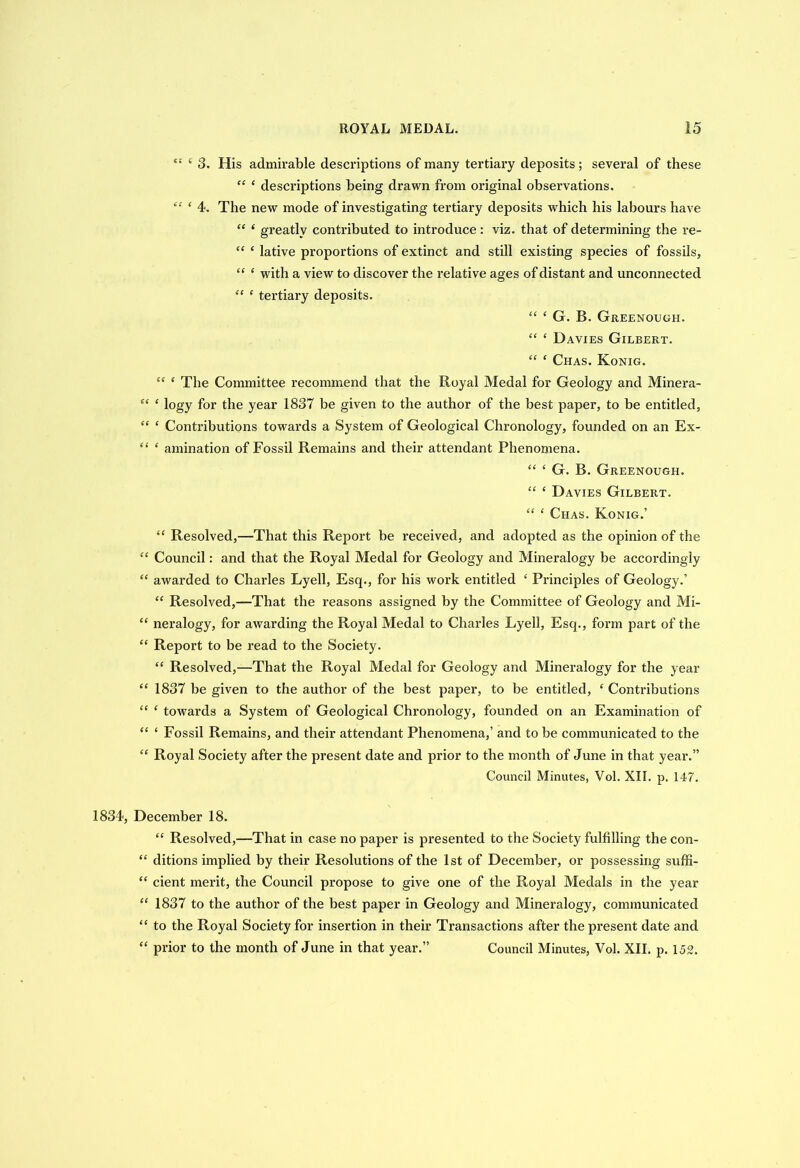 “ 1 3. His admirable descriptions of many tertiary deposits; several of these “ ‘ descriptions being drawn from original observations. “ ‘ 4. The new mode of investigating tertiary deposits which his labours have “ ‘ greatly contributed to introduce: viz. that of determining the re- “ ‘ lative proportions of extinct and still existing species of fossils, “ ‘ with a view to discover the relative ages of distant and unconnected “ ‘ tertiai’y deposits. “ ‘ G. B. Greenough. “ ‘ Davies Gilbert. “ ‘ Chas. Konig. tc c The Committee recommend that the Royal Medal for Geology and Minera- “ ‘ logy for the year 1837 be given to the author of the best paper, to be entitled, “ ‘ Contributions towards a System of Geological Chronology, founded on an Ex- “ ‘ animation of Fossil Remains and their attendant Phenomena. “ £ G. B. Greenough. “ c Davies Gilbert. “ ‘ Chas. Konig.’ “ Resolved,—That this Report be received, and adopted as the opinion of the “ Council: and that the Royal Medal for Geology and Mineralogy be accordingly “ awarded to Charles Lyell, Esq., for his work entitled ‘ Principles of Geology.’ “ Resolved,—That the reasons assigned by the Committee of Geology and Mi- “ neralogy, for awarding the Royal Medal to Charles Lyell, Esq., form part of the “ Report to be read to the Society. “ Resolved,—That the Royal Medal for Geology and Mineralogy for the year “ 1837 be given to the author of the best paper, to be entitled, ‘ Contributions “ ‘ towards a System of Geological Chronology, founded on an Examination of “ ‘ Fossil Remains, and their attendant Phenomena,’ and to be communicated to the “ Royal Society after the present date and prior to the month of June in that year.” Council Minutes, Vol. XII. p. 147. 1834, December 18. “ Resolved,—That in case no paper is presented to the Society fulfilling the con- “ ditions implied by their Resolutions of the 1st of December, or possessing suffi- “ cient merit, the Council propose to give one of the Royal Medals in the year “ 1837 to the author of the best paper in Geology and Mineralogy, communicated “ to the Royal Society for insertion in their Transactions after the present date and “ prior to the month of June in that year.” Council Minutes, Vol. XII. p. 152.