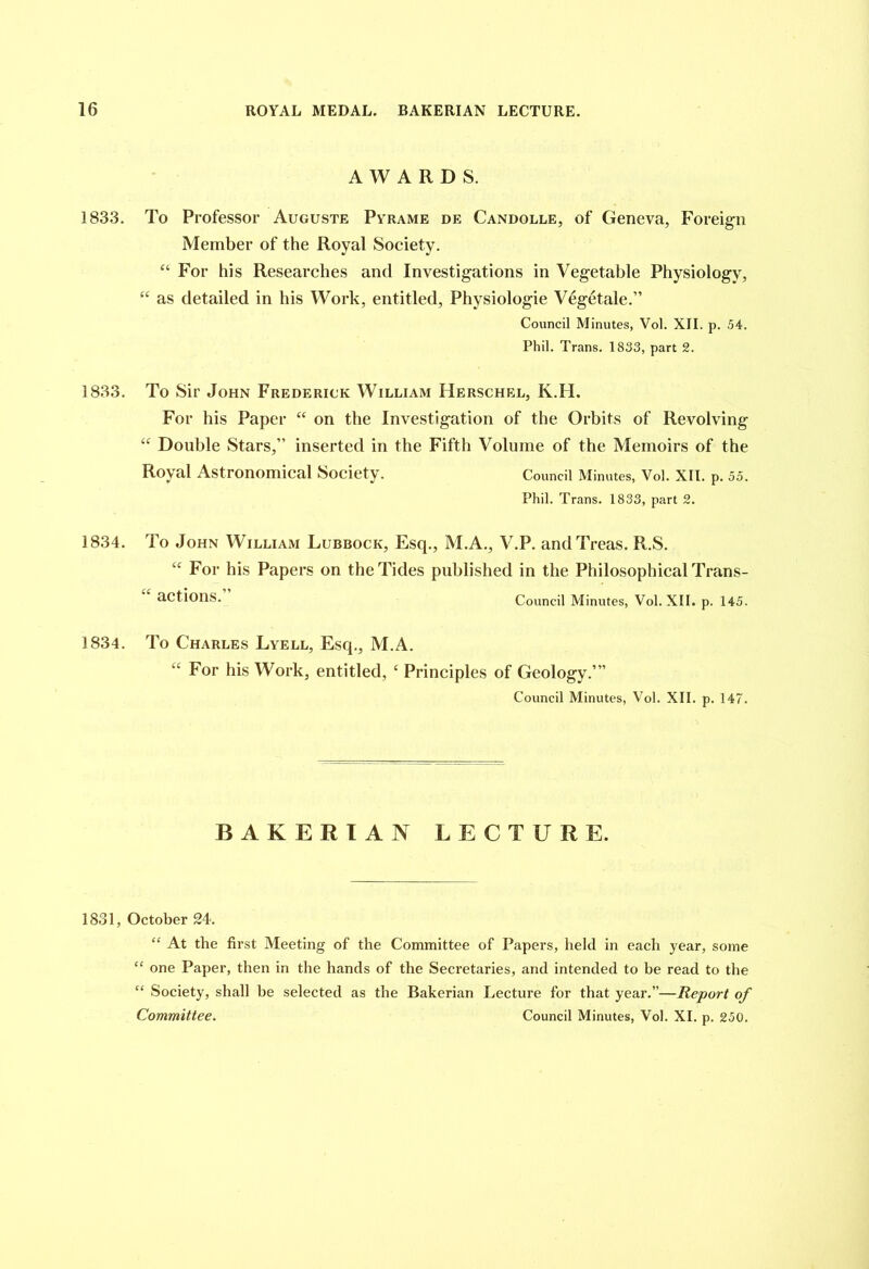 AWARDS. 1833. To Professor Auguste Pyrame de Candolle, of Geneva, Foreign Member of the Royal Society. “ For his Researches and Investigations in Vegetable Physiology, ec as detailed in his Work, entitled, Physiologie V6getale.” Council Minutes, Vol. XII. p. 54. Phil. Trans. 1833, part 2. 1833. To Sir John Frederick William Herschel, K.H. For his Paper “ on the Investigation of the Orbits of Revolving “ Double Stars,” inserted in the Fifth Volume of the Memoirs of the Royal Astronomical Society. Council Minutes, Vol. XII. p. 55. Phil. Trans. 1833, part 2. 1834. To John William Lubbock, Esq., M.A., V.P. andTreas. R.S. “ For his Papers on the Tides published in the Philosophical Trans- actions. Council Minutes, Vol. XII. p. 145. 1834. To Charles Lyell, Esq., M.A. “ For his Work, entitled, c Principles of Geology.’” Council Minutes, Vol. XII. p. 147. BAKERIAN LECTURE. 1831, October 24. “ At the first Meeting of the Committee of Papers, held in each year, some “ one Paper, then in the hands of the Secretaries, and intended to be read to the “ Society, shall be selected as the Bakerian Lecture for that year.”—Report of Committee. Council Minutes, Vol. XI. p. 250.