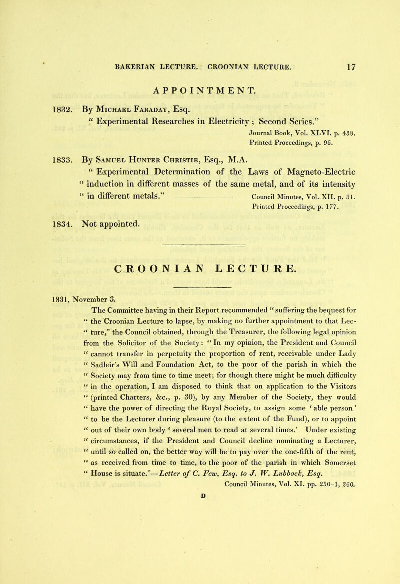 APPOINTMENT. 1832. By Michael Faraday, Esq. “ Experimental Researches in Electricity ; Second Series.” Journal Book, Vol. XLVI. p. 438. Printed Proceedings, p. 95. 1833. By Samuel Hunter Christie, Esq., M.A. “ Experimental Determination of the Laws of Magneto-Electric “ induction in different masses of the same metal, and of its intensity “ in different metals.” Council Minutes, Vol. XII. p. 31. Printed Proceedings, p. 177. 1834. Not appointed. CROONIAN LECTURE. 1831, November 3. The Committee having in their Report recommended “ suffering the bequest for “ the Croonian Lecture to lapse, by making no further appointment to that Lec- “ ture,” the Council obtained, through the Treasurer, the following legal opinion from the Solicitor of the Society: “ In my opinion, the President and Council “ cannot transfer in perpetuity the proportion of rent, receivable under Lady “ Sadleir’s Will and Foundation Act, to the poor of the parish in which the “ Society may from time to time meet; for though there might be much difficulty “ in the operation, I am disposed to think that on application to the Visitors “ (printed Charters, &c., p. 30), by any Member of the Society, they would “ have the power of directing the Royal Society, to assign some e able person ’ “ to be the Lecturer during pleasure (to the extent of the Fund), or to appoint “ out of their own body ‘ several men to read at several times.’ Under existing “ circumstances, if the President and Council decline nominating a Lecturer, “ until so called on, the better way will be to pay over the one-fifth of the rent, “ as received from time to time, to the poor of the parish in which Somerset “ House is situate.”—Letter of C. Few, Esq. to J. W. Ltibbock, Esq. Council Minutes, Vol. XI. pp. 250-1, 260. D