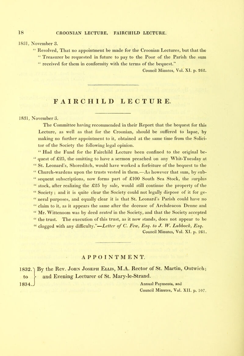 1881, November 3. “ Resolved, That no appointment be made for the Croonian Lectures, but that the “ Treasurer be requested in future to pay to the Poor of the Parish the sum “ received for them in conformity with the terms of the bequest.” Council Minutes, Vol. XI. p. 262. FAIRCHILD LECTURE. 1831, November 3. The Committee having recommended in their Report that the bequest for this Lecture, as well as that for the Croonian, should be suffered to lapse, by making no further appointment to it, obtained at the same time from the Solici- tor of the Society the following legal opinion. “ Had the Fund for the Fairchild Lecture been confined to the original be- “ quest of £25, the omitting to have a sermon preached on any Whit-Tuesday at “ St. Leonard’s, Shoreditch, would have worked a forfeiture of the bequest to the “ Church-wardens upon the trusts vested in them.—As however that sum, by sub- “ sequent subscriptions, now forms part of £100 South Sea Stock, the surplus “ stock, after realizing the £25 by sale, would still continue the property of the “ Society ; and it is quite clear the Society could not legally dispose of it for ge- “ neral purposes, and equally clear it is that St. Leonard’s Parish could have no “ claim to it, as it appears the same after the decease of Archdeacon Denne and “ Mr. Wittenoom was by deed vested in the Society, and that the Society accepted “ the trust. The execution of this trust, as it now stands, does not appear to be “ clogged with any difficulty.”—Letter of C. Few, Esq. to J. W. Lubbock, Esq. Council Minutes, Vol. XI. p. 261. APPOINTMENT. 1832.'] By the Rev. John Joseph Ellis, M.A. Rector of St. Martin, Outwich; to i- and Evening Lecturer of St. Mary-le-Strand. I 834. J Annual Payments, and