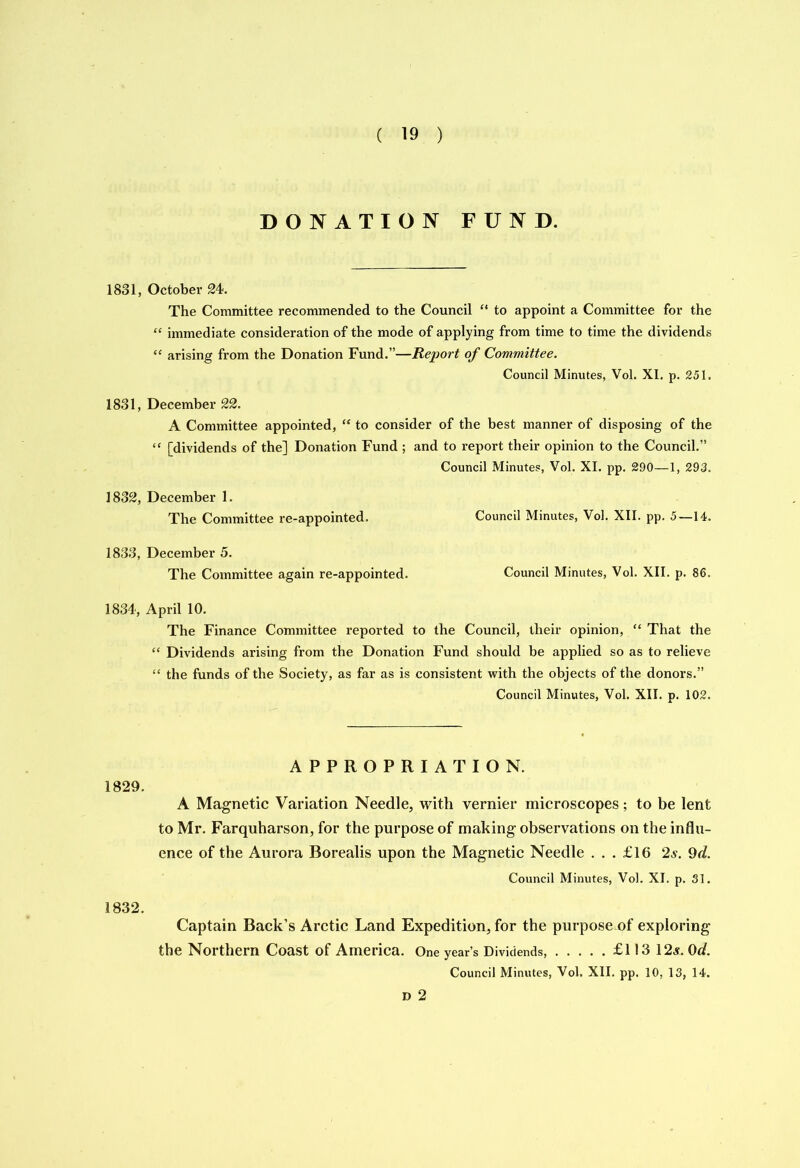 DONATION FUND. 1831, October 24. The Committee recommended to the Council “ to appoint a Committee for the “ immediate consideration of the mode of applying from time to time the dividends “ arising from the Donation Fund.”—Report of Committee. Council Minutes, Vol. XI. p. 251. 1831, December 22. A Committee appointed, “ to consider of the best manner of disposing of the “ [dividends of the] Donation Fund ; and to report their opinion to the Council.” Council Minutes, Vol. XI. pp. 2,90—1, 293. 1832, December 1. The Committee re-appointed. Council Minutes, Vol. XII. pp. 5—14. 1833, December 5. The Committee again re-appointed. Council Minutes, Vol. XII. p. 86. 1834, April 10. The Finance Committee reported to the Council, their opinion, “ That the “ Dividends arising from the Donation Fund should be applied so as to relieve “ the funds of the Society, as far as is consistent with the objects of the donors.” Council Minutes, Vol. XII. p. 102. APPROPRIATION. 1829. A Magnetic Variation Needle, with vernier microscopes; to be lent to Mr. Farquharson, for the purpose of making observations on the influ- ence of the Aurora Borealis upon the Magnetic Needle ... £16 2s. 9d. Council Minutes, Vol. XI. p. 31. 1832. Captain Back’s Arctic Land Expedition, for the purpose of exploring the Northern Coast of America. One year’s Dividends, £113 12s. 0d. Council Minutes, Vol. XII. pp. 10, 13, 14. D 2