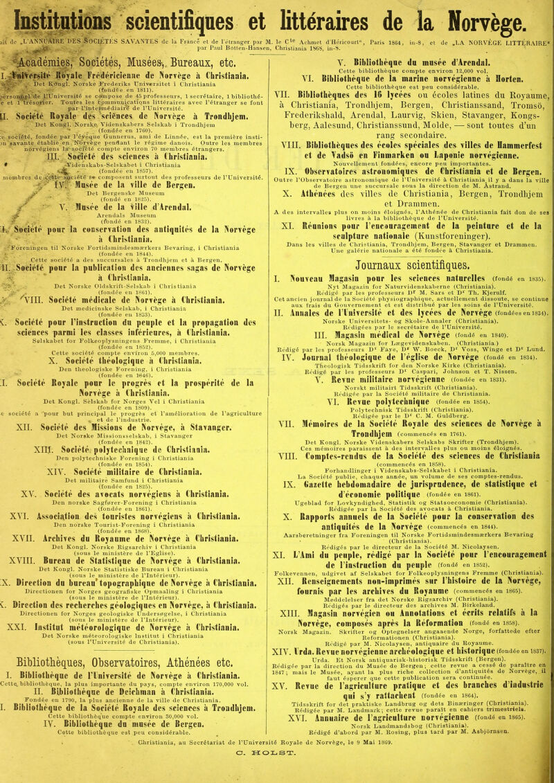 Institutions scientifiques et littéraires de la Norvége. alt de „L'ANNUÅIRE DES SOCIÉTÉS SAVANTES de la Fran Académies, Sociétés, Musées-, Bureaux, etc. I. Vntvepsité Royale Frédéricienne de Norvége il Christiania v>%.' Det Køngi. Norske Frederiks Universitet i Christiania (lohdée en 1811). personnel dé RUniversité se cømpose de 45 professeurs, 1 secrétaire, 1 é et Itréso^cler. Toutes les ,6p m nm n i C a t i o n s littéraires avec l’étrang par L’inteihnédiairé de l’Université. é et de l’étranger par M. le Cle Achmet d’Héricourt, Paris 1864, par Paul Botlen-Hansen, Christiania 1$(5S, in-S. et de „LA INORVEGE L1TTERA1RE« [I. Société Royale .’ in t e gin é di a i r é des Asciénces bibliothé- er se font de Norviige ii Trondhjem. Det Kongl. ^Norske. Videnskabers Selskab i Trondhjem ‘ '* . ' (fondée en 1760). ;e société, fondée par l’éyéque Gunnerus, ami de Linnée, est la premiére insti- 3n'savante établié en.’N'Orvége pendant le régime danois. Outre les membres norvégiens la* société compte environ 70 membres étrangers. ni. Société des Sciences a Christiania. # Videnskabs-Selskabet i Christiania V A ' . (fondée en 1857). membres de Aré|te' Sjgciété's« composent surtout des professeurs de l’Université. ’ IV. Jlusée de la ville de Bergen. jr Det Bergenske Museum (fondé en 1825). : V. Itlnsée de la ville d’Arendal. rA.‘ Arendals Museum Jr & (fondé en 1832). I. Société pour la conservation des autiquités de la Norvége å Christiania. Foreningen til Norske Fortidsmindesmærkers Bevaring, i Christiania (fondée en 1844). Cette société a des succursales a Trondhjem et h Bergen. II. Société pour la publicatiou des anciennes sagas dc Norvége ii Christiania. Det Norske Oldskrift-Selskab i Christiania (fondée en 1861). j /YIII. Société médicalc de Norvége il Christiania. Det medicinske Selskab, i Christiania (fondée en 1833). L Société ponr l’instruction du pcuple et la propagation des Sciences parmi les classes inférieures, il Christiania. Selskabet for Folkeoplysningens Fremme, i Christiania (fondée en 1852). Cette société compte environ 5,000 membres. X. Société théologique ii Christiania. Den theologiske Forening, i Christiania (fondée en 14346). Société Royale pour lo progrés et la prospérité de la I. Norvége a Christiania. Det Kongl. Selskab for Norges Vel i Christiania (fondée en 1809). société a pour but principal le progrés et l’amélioration de l’agriculture \ et de l’industrie. XII. Société des missions de Norvége, a Stavanger. Det Norske Missionsselskab, i Stavanger (fondée en 1842). XIIJ. Société polytechnique de Christiania. Den polytechniske Forening i Christiania (fondée en 1854). XIV. Société miiitaire de Christiania. Det miiitaire Samfund i Christiania (fondée en 1825). XV. Société des avocats norvégiens a Christiania. Den norske Sagfører-Forening i Christiania (fondée en 1861). XVI. Association des tonristes norvégiens a Christiania. Den norske Tourist-Forening i Christiania (fondée en 1868). Archives du Royauine de Norvége ii Christiania. Det Kongl. Norske Rigsarchiv i Christiania (sous le ministére de l’Eglise). Bureau de Statistiqne de Norvége ii Christiania. Det Kongl. Norske Statistiske Bureau i Christiania (sous le ministére de l’Intérieur). iX. Direction du bureau’ topographiqne dc Norvége a Christiania. Directionen for Norges geografiske Opmaaling i Christiania (sous le ministére de l’Intérieur). L Direction des recherches géologiques en Norvége, a Christiania. Directionen for Norges geologiske Undersøgelse, i Christiania (sous le ministére de ITntérieur). XXI. Institut météorologique de Norvége is Christiania. Det Norske méteorologiske Institut i Christiania (sous l’Université de Christiania). XVII. XVIII. Bibliothéques, Observatoires, Atbénées etc. I. Ribliothéqnc de Plniversité de Norvége h Christiania. Cette. bibliothéque, la plus importante du pays, compte environ 170,000 vol. II. Ribliothéqnc de Dcichman a Christiania. Fondée en 1790, la plus ancienne de la ville de Christiania. I. Bibiiothéquc de la Société Royale des Sciences a Trondhjem. Cette bibliothéque compte environ 30,000 vol. IV. Bibliothéque du muséc de Bergen. Cette bibliothéque est peu considérable. V. Bibliothéqne du musée d’Arendal. Cette bibliothéque compte environ 12,000 vol. VI. Bibliothéque de la marine norvégiennc it Horten. Cette bibliothéque est peu considérable. VII. Bibliatheques des 1G lycées ou écoles latines du Royaume, å Christiania, Trondhjem, Bergen, Christianssand, Tromso, Frederikshald, Arendal, Laurvig, Skien, Stavanger, Kongs- berg, Aalesund, Christianssund, Molde, — sont toutes d’un rang secondaire. VIII. Bibliothéques des écoles speciales des villes de Uammerfest et de Yadso en Finmarken ou Laponie norvégienne. Nouvellement fondées, encore peu importantes. IX. Observatoires astronoiniques de Christiania et de Bergen. Outre l’Observatoire astronomique de l’Université é- Christiania il y a dans la ville de Bergen une succursale sous la direction de M. Åstrand. X. Athénées des villes de Christiania, Bergen, Trondhjem et Drammen. A des intervalles plus on moins éloignés, l’Athénée de Christiania fait don de ses livres Si la bibliothéque de l’Université. XI. Réunions pour l’encouragement de la peinture et de la sculpture nationale (Kunstforeninger). Dans les villes de Christiania, Trondhjem, Bergen, Stavanger et Drammen. Une galérie nationale a été fondée å, Christiania. Journaux scientifiques. I. Nouvcau magasin ponr les Sciences naturelles (fondé en i835). Nyt Magazin for Naturvidenskaberne (Christiania). Rédigé par les professeurs Dr M. Sars et D1 Tb. Kjerulf. Cet ancien journal de la Société physiographique, actuellement dissoute, se continue aux frais du Gouvernement et est distribué par les soins de l’Université. II. Annalcs de ITnivcrsité et des lycées de Norvége (fondées en 1834). Norske Universitets- og Skole-Annaler (Christiania). Rédigées par le secrétaire de l’Université. III. magasin médical de Norvége (fondé en mo). Norsk Magazin for Lægevidenskaben. (Christiania.) Rédigé par les professeurs D1 Faye, D*’ W. Boeck, D1 Yoss, Winge et D1 Lund. IV. Journal théologique de l’église de Norvége (fondé en i834). Theologisk Tidsskrift for den Norske Kirke (Christiania). Rédigé par les professeurs D1' Caspari, Johnson et T. Nissen. V. Revne miiitaire norvégienne (fondée en i83i). Norskt militairt Tidsskrift (Christiania). Rédigée par la Société miiitaire de Christiania. VI. Revne polytechnique (fondée en i854>. Polytechnisk Tidsskrift (Christiania). Rédigée par le Dr C. M. Guldberg. VII. mérnoires de la Société Royale des Sciences de Norvége a Trondhjem (commencés en 1761). Det Kongl. Norske Videnskabers Selskabs Skrifter (Trondhjem). Ces mérnoires paraissent å des intervalles plus ou moins éloignés. VIII. Comptes-rendus de la Société des Sciences de Christiania (commencés en 1858). Forhandlinger i Videnskabs-Selskabet i Christiania. La Société publie, chaque année, un volume de ses comptes-rendus. IX. Gazette hebdomadairc de jurlsprndence, de statistique et d’économie politique (fondée en i86X). Ugeblad for Lovkyndighed, Statistik og Statsoeconomie (Christiania). Rédigée par la Société des avocats å Christiania. X. Rapports annuels de la Société pour la conservation des autiquités de la Norvége (commencés en i844>. Aarsheretninger fra Foreningen til Norske Fortidsmindesmærkers Bevaring • (Christiania). Rédigés par le directeur de la Société M. Nicolaysen. XI. L’Ami du pcuple, rédigé par la Société pour l’encouragement de l’instruction du peuple (fondé en 1852). Folkevennen, udgivet af Selskabet for Folkeoplysningens Fremme (Christiania). XII. Renscignements non-imprimés sur l’histoire de la Norvége, fournis par les archives du Royaume (commencés en isg5). Meddelelser fra det Norske Rigsarchiv (Christiania). Rédigés par le directeur des archives M. Birkeland. relatifs h la XIII. magasin norvégien ou Annotations et écrits Christiania, Norvége, composés aprés la Réformation (fondé en isss). Norsk Magazin. Skrifter og Optegnelser angaaende Norge, forfattede efter Reformationen (Christiania). Rédigé par M. Nicolaysen, antiquaire du Royaume. XIV. l'rda. Revue norvégienne archéologique et historique (fondée en 1337). Urda. Et Norsk antiquarisk-historisk Tidsskrift (Bergen). Rédigée par la direction du Musée de Bergen; cette revue a cessé de paraitre en 1847; mais le Musée, ayant la plus riche collection d’antiquités de Norvége, il faut ésperer que cette publication sera continuée. XV. Revne de 1’agricuUure pratique et des branches d’industrie qui s’y raltaehent (fondée en i8ø4). Tidsskrift for det praktiske Landbrug og dets Binæringer (Christiania). Rédigée par M. Landmark; cette revue parait en cahiers trimestriels. XVI. Annuaire de l’agriculture norvégienne (fondé en i865). Korsk Landmandsbog (Christiania). Rédigé d’abord par M. Rosing, plus tard par M. Asbjornsen. au Secrétariat de l’Université Royale de Norvége, le 9 Mai 18G9. C. H O Ij S T.