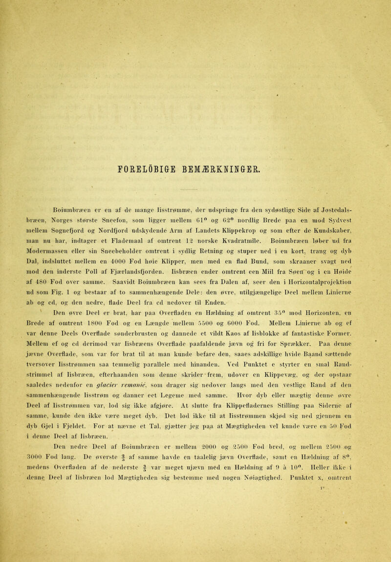 EORELOBIG-E BEMÆRKNINGER. Boiuinbræen er en af de mange lisstrømme, der udspringe fra den sydøstlige Side af Jostedals- bræen, Norges største Sneefon, som ligger mellem Gl° og 62° nordlig Brede paa en mod Sydvest mellem Sognefjord og Nordfjord udskydende Arm af Landets Klippekrop og som efter de Kundskaber, man nu bar, indtager et Flademaal af omtrent 12 norske Kvadratmile. Boiumbræen løber ud fra Modermassen eller sin Sneebeholder omtrent i sydlig Retning og stuper ned i en kort, trang og dyb Dal, indsluttet mellem en 4000 Fod høie Klipper, men med en flad Bund, som skraaner svagt ned mod den inderste Poll af Fjærlandsfjorden. lisbræen ender omtrent een Miil fra Søen og i en Høide af 480 Fod over samme. Saavidt Boiumbræen kan sees fra Dalen af, seer den i Horizontalprojektion ud som Fig. 1 og bestaar af to sammenhængende Dele: den øvre, utilgjængelige Deel mellem Linierne ab og cd, og den nedre, flade Deel fra cd nedover til Enden. Den øvre Deel er brat, bar paa Overfladen en Hældning af omtrent 35° mod Horizonten, en Brede af omtrent 1800 Fod og en Længde mellem 5500 og 6000 Fod. Mellem Linierne ab og ef var denne Deels Overflade sønderbrusten og dannede et vildt Kaos af lisblokke af fantastiske Former. Mellem ef og cd derimod var lisbræens Overflade paafaldende jævn og fri for Sprækker. Paa denne jævne Overflade, som var for brat til at man kunde befare den, saaes adskillige hvide Baand sættende tversover lisstrømmen saa temmelig parallele med hinanden. Yed Punktet e styrter en smal Rand- strimmel af lisbræen, efterhaanden som denne skrider frem, udover en Klippevæg, og der opstaar saaledes nedenfor en glacier remanié, som drager sig nedover langs med den vestlige Rand af den sammenhængende lisstrøm og danner eet Legeme med samme. Hvor dyb eller mægtig denne øvre Deel af lisstrømmen var, lod sig ikke afgjøre. At slutte fra Klippefladernes Stilling paa Siderne af samme, kunde den ikke være meget dyb. Det lod ikke til at lisstrømmen skjød sig ned gjennem en dyb Gjel i Fjeldet. For at nævne et Tal. gjætter jeg paa at Mægtigbeden vel kunde være en 50 Fod i denne Deel af lisbræen. Den nedre Deel af Boiumbræen er mellem 2000 og 2500 Fod bred, og mellem 2500 og 3000 Fod lang. De øverste | af samme havde en taalelig jævn Overflade, samt en Hældning af 8°. medens Overfladen af de nederste ft var meget ujævn med en Hældning af 9 a 10°. Heller ikke i denne Deel af lisbræen lod Mægtigheden sig bestemme med nogen Nøjagtighed. Punktet x, omtrent