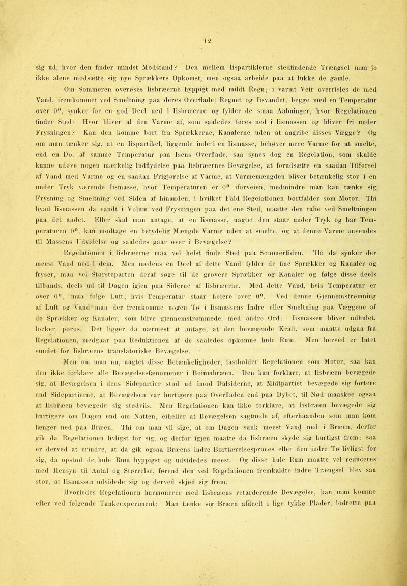 sig ud, hvor den finder mindst Modstand? Den mellem lispartiklerne stedfindende Trængsel maa jo ikke alene modsætte sig nye Sprækkers Opkomst, men ogsaa arbeide paa at lukke de gamle. Om Sommeren overøses lisbræerne hyppigt med mildt Regn; i varmt Veir overrisles de med Vand, fremkommet ved Smeltning paa deres Overflade; Regnet og lisvandet, begge med en Temperatur over 0°, synker for en god Deel ned i lisbræerne og fylder de smaa Aabninger, hvor Regelationen finder Sted: Hvor bliver al den Varme af, som saaledes føres ned i lismassen og bliver fri under Frysningen? Kan den komme bort fra Sprækkerne, Kanalerne uden at angribe disses Vægge? Og om man tænker sig, at en lispartikel, liggende inde i en lismasse, behøver mere Varme for at smelte, end en Do. af samme Temperatur paa Isens Overflade, saa synes dog en Regelation, som skulde kunne udøve nogen mærkelig Indflydelse paa lisbræernes Bevægelse, at forudsætte en saadan Tilførsel af Vand med Varme og en saadan Frigjørelse af Varme, at Varmemængden bliver betænkelig stor i en under Tryk værende lismasse, hvor Temperaturen er 0° iforveien, medmindre man kan tænke sig Frysning og Smeltning ved Siden af hinanden, i hvilket Fald Regelationen bortfalder som Motor. Thi hvad lismassen da vandt i Volum ved Frysningen paa det ene Sted, maatte den tabe ved Smeltningen paa det andet. Eller skal man antage, at en lismasse, uagtet den staar under Tryk og har Tem- peraturen 0°, kan modtage en betydelig Mængde Varme uden at smelte, og at denne Varme anvendes til Massens Udvidelse og saaledes gaar over i Bevægelse? Regelationen i lisbræerne maa vel helst finde Sted paa Sommertiden. Thi da synker der meest Vand ned i dem. Men medens en Deel af dette Vand fylder de fine Sprækker og Kanaler og fryser, maa vel Størsteparten deraf søge til de grovere Sprækker og Kanaler og følge disse deels tilbunds, deels ud til Dagen igjen paa Siderne af lisbræerne. Med dette Vand, hvis Temperatur er over 0°, maa følge Luft, hvis Temperatur staar høiere over 0°. Ved denne Gjennemstrømning af Luft og Vand maa der fremkomme nogen Tø i lismassens Indre eller Smeltning paa Væggene af de Sprækker og Kanaler, som blive gjennemstrømmede, med andre Ord: lismassen bliver udhulet, locker, porøs. Det ligger da nærmest at antage, at den bevægende Kraft, som maatte udgaa fra Regelationen, medgaar paa Reduktionen af de saaledes opkomne hule Rum. Men herved er Intet vundet for lisbræens translatoriske Bevægelse. Men om man nu, uagtet disse Betænkeligheder, fastholder Regelationen som Motor, saa kan den ikke forklare alle Bevægelsesfænomener i Boiumbræen. Den kan forklare, at lisbræen bevægede sig, at Bevægelsen i dens Sidepartier stod ud imod Dalsiderne, at Midtpartiet bevægede sig fortere end Sidepartierne, at Bevægelsen var hui'tigere paa Overfladen end paa Dybet, til Nød maaskee ogsaa at lisbræen bevægede sig stødviis. Men Regelationen kan ikke forklare, at lisbræen bevægede sig hurtigere om Dagen end om Natten, eiheller at Bevægelsen sagtnede af, efterhaanden som man kom længer ned paa Bræen. Thi om man vil sige, at om Dagen sank meest VamJ ned i Bræen, derfor gik da Regelationen livligst for sig, og derfor igjen maatte da lisbræen skyde sig hurtigst frem: saa er derved at erindre, at da gik ogsaa Bræens indre Borttærelsesproces eller den indre Tø livligst for sig, da opstod de hule Rum hyppigst og udvidedes meest. Og disse hule Rum maatte vel reduceres med Hensyn til Antal og Størrelse, førend den ved Regelationen fremkaldte indre Trængsel blev saa stor, at lismassen udvidede sig og derved skjød sig frem. Hvorledes Regelationen harmonerer med lisbræens retarderende Bevægelse, kan man komme efter ved følgende Tankeexperiment: Man tænke sig Bræen afdeelt i lige tykke Plader, lodrette paa