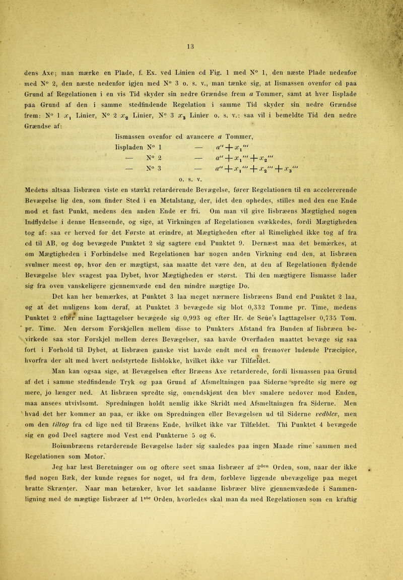 dens Axe; man mærke en Plade, f. Ex. ved Linien cd Fig. 1 med N° 1, den næste Plade nedenfor med N° 2, den næste nedenfor igjen med N° 3 o. s. v., man tænke sig, at lismassen ovenfor cd paa Grund af Regelationen i en vis Tid skyder sin nedre Grændse frem a Tommer, samt at hver lisplade paa Grund af den i samme stedfindende Regelation i samme Tid skyder sin nedre Grændse frem: N° 1 Linier, N° 2 x2 Linier, N° 3 x3 Linier o. s. v.: saa vil i bemeldte Tid den nedre Grændse af: Medens altsaa lisbræen viste en stærkt retarderende Bevægelse, fører Regelationen til en accelererende Bevægelse lig den, som finder Sted i en Metalstang, der, idet den ophedes, stilles med den ene Ende mod et fast Punkt, medens den anden Ende er fri. Om man vil give lisbræens Mægtighed nogen Indflydelse i denne Henseende, og sige, at Virkningen af Regelationen svækkedes, fordi Mægtigheden tog af: saa er herved for det Første at erindre, at Mægtigheden efter al Rimelighed ikke tog af fra cd til AB, og dog bevægede Punktet 2 sig sagtere end Punktet 9. Dernæst maa det bemærkes, at om Mægtigheden i Forbindelse med Regelationen har nogen anden Virkning end den, at lisbræen svulmer meest op, hvor den er mægtigst, saa maatte det være den, at den af Regelationen flydende Bevægelse blev svagest paa Dybet, hvor Mægtigheden er størst. Thi den mægtigere lismasse lader sig fra oven vanskeligere gjennemvæde end den mindre mægtige Do. Det kan her bemærkes, at Punktet 3 laa meget nærmere lisbræens Bund end Punktet 2 laa, og at det muligens kom deraf, at Punktet 3 bevægede sig blot 0,332 Tomme pr. Time, medens Punktet 2 efter mine Iagttagelser bevægede sig 0,993 og efter Hr. de Seue’s Iagttagelser 0,735 Tom. pr. Time. Men dersom Forskjellen mellem disse to Punkters Afstand fra Bunden af lisbræen be- virkede saa stor Forskjel mellem deres Bevægelser, saa havde Overfladen maattet bevæge sig saa fort i Forhold til Dybet, at lisbræen ganske vist havde endt med en fremover ludende Præcipice, hvorfra der alt med hvert nedstyrtede lisblokke, hvilket ikke var Tilfældet. Man kan ogsaa sige, at Bevægelsen efter Bræens Axe retarderede, fordi lismassen paa Grund af det i samme stedfindende Tryk og paa Grund af Afsmeltningen paa Siderne spredte sig mere og mere, jo længer ned. At lisbræen spredte sig, omendskjønt den blev smalere nedover mod Enden, maa ansees utvivlsomt. Spredningen holdt nemlig ikke Skridt med Afsmeltningen fra Siderne. Men hvad det her kommer an paa, er ikke om Spredningen eller Bevægelsen ud til Siderne vedblev, men om den tiltog fra cd lige ned til Bræens Ende, hvilket ikke var Tilfældet. Thi Punktet 4 bevægede sig en god Deel sagtere mod Vest end Punkterne 5 og 6. Boiumbræens retarderende Bevægelse lader sig saaledes paa ingen Maade rime sammen med Regelationen som Motor. Jeg har læst Beretninger om og oftere seet smaa lisbræer af 2de11 Orden, som, naar der ikke flød nogen Bæk, der kunde regnes for noget, ud fra dem, forbleve liggende ubevægelige paa meget bratte Skrænter. Naar man betænker, hvor let saadanne lisbræer blive gjennemvædede i Sammen- ligning med de mægtige lisbræer af lste Orden, hvorledes skal man da med Regelationen som en kraftig lismassen ovenfor cd avancere a Tommer, lispladen N° 1 — N° 2 — N° 3 O. S. V.