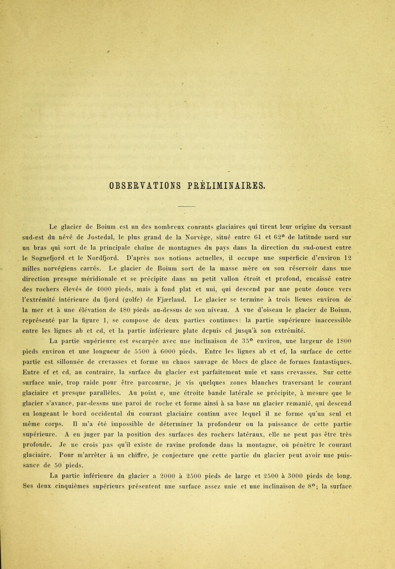 OBSERVATIONS PRÉLIMINAIRES. Le glacier de Boium est un des nombreux courants glaciaires qui tirent leur origine du versant sud-est du névé de Jostedal, le plus grand de la Norvége, situé entre GI et 62° de latitude nord sur un bras qui sort de la principale cliaine de montagnes du pajs dans la direction du sud-ouest entre le Sognefjord et le Nordfjord. D’aprés nos notions actuelles, il occupe une superficie d’environ 12 milles norvégiens carrés. Le glacier de Boium sort de la masse mere ou son reservoir dans une direction presque méridionale et se précipite dans un petit vallon étroit, et profond, encaissé entre des roehers élevés de 4000 pieds, mais å fond plat et uni, qui descend par une pente douce vers l’extrémité intérieure du fjord (golfe) de Fjærland. Le glacier se termine å trois lieues environ de la mer et å une élévation de 480 pieds au-dessus de son niveau. A vue d’oiseau le glacier de Boium, représenté par la figure 1, se compose de deux parties continues: la partie supérieure inaccessible entre les lignes ab et cd, et la partie inférieure plate depuis cd jusqu’å son extrémité. La partie supérieure est escarpée avec une inclinaison de 35° environ, une largeur de 1800 pieds environ et une longueur de 5500 a 6000 pieds. Entre les lignes ab et ef, la surface de cette partie est sillonnée de crevasses et forme un cbaos sauvage de blocs de glace de formes fantastiques. Entre ef et cd, au contraire, la surface du glacier est parfaitement unie et sans crevasses. Sur cette surface unie, trop raide pour étre parcourue, je vis quelques zones blanclies traversant le courant glaciaire et presque paralléles. Au point e, une étroite bande laterale se précipite, å mesure que le glacier s’avance, par-dessus une paroi de roche et forme ainsi å sa base un glacier remanié, qui descend en longeant le bord occidental du courant glaciaire continu avec lequel il ne forme qu’un seul et méme corps. Il m’a été impossible de déterminer la profondeur ou la puissance de cette partie supérieure. A en juger par la position des surfaces des roehers latéraux, elle ne peut pas étre tres profonde. Je ne crois pas qu’il existe de ravine profonde dans la montagne, oii pénétre le courant glaciaire. Pour m’arréter a un chiffre, je conjecture que cette partie du glacier peut avoir une puis- sance de 50 pieds. La partie inférieure du glacier a 2000 å 2500 pieds de large et 2500 å 3000 pieds de long. Ses deux cinquiémes supérieurs présentent une surface assez unie et une inclinaison de 8°; la surface