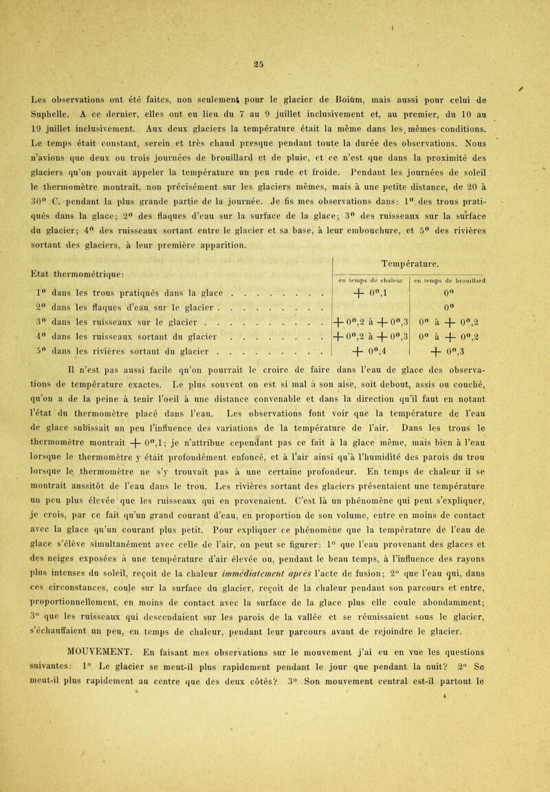 i 25 Les observations ont été faites, non seulement pour le glacier de Boium, mais aussi pour celui de Suphelle. A ce dernier, elles ont eu lien du 7 au 9 juillet inclusivement et, au premier, du 10 au 19 juillet inclusivement. Aux deux glaciers la température était la méme dans lesjnémesconditions. Le temps était constant, serein et tres cliaud presque pendant toute la durée des observations. Nous n’avions que deux ou trois journées de brouillard et de pluie, et ce n’est que dans la proximité des glaciers qu’on pouvait appeler la température un peu rude et froide. Pendant les journées de soleil le thermométre montrait, non précisément sur les glaciers mémes, mais å une petite distance, de 20 a 30° C. pendant la plus grande partie de la journée. Je fis mes observations dans: 1° des trous prati- qués dans la glace; 2° des flaques d’eau sur la surface de la glace; 3° des ruisseaux sur la surface du glacier; 4° des ruisseaux sortant entre le glacier et sa base, å leur embouchure, et 5° des riviéres sortant des glaciers, å leur premiere apparition. Etat thermométrique: 1° dans les trous pratiqués dans la glace 2° dans les flaques d’eau sur le glacier 3° dans les ruisseaux sur le glacier 4° dans les ruisseaux sortant du glacier 5° dans les riviéres sortant du glacier Température. en temps de chaleur en temps de brouillard + om 0° 0° -f- 0°,2 å 4-0°,3 0° å 4- 0°,2 4-0°,2 å 4-0°,3 0° a 4- 0°,2 4- 0°,4 4- 0°,3 Il n’est pas aussi facile qu’on pourrait le croire de faire dans l’eau de glace des observa- tions de température exactes. Le plus souvent on est si mal å son aise, soit debout, assis ou couclié, qu’on a de la peine å tenir l’oeil å une distance convenable et da-ns la direction qu’il faut en notant l’état du thermométre placé dans l’eau. Les observations font voir que la température de l’eau de glace subissait un peu l’influence des variations de la température de l’air. Dans les trous le thermométre montrait + o°,i ; je n’attribue cependant pas ce fait a la glace méme, mais bien å l’eau lorsque le thermométre y était profondément enfoncé, et å l’air ainsi qu’a l’humidité des parois du trou lorsque le thermométre ne s’y trouvait pas å une certaine profondeur. En temps de chaleur il se montrait aussitot de l’eau dans le trou. Les riviéres sortant des glaciers présentaient une température un peu plus élevée que les ruisseaux qui en provenaient. C’est la un phénoméne qui peut s’expliquer, je crois, par ce fait qu’un grand courant d’eau, en proportion de son volume, entre en moins de contact avec la glace qu’un courant plus petit. Pour expliquer ce phénoméne que la température de l’eau de glace s’éléve simultanément avec celle de l’air, on peut se figurer: 1° que l’eau provenant des glaces et des neiges exposées a une température d’air élevée ou, pendant le beau temps, å l’influence des rayons plus intenses du soleil, re<joit de la chaleur immédiatement aprés l’acte de fusion; 2° que l’eau <jui, dans ces circonstances, coule sur la surface du glacier, recoit de la chaleur pendant son parcours et entre, proportionnellement, en moins de contact avec la surface de la glace plus elle coule abondamment; 3° que les ruisseaux qui desccndaient sur les parois de la vallée et se réunissaient sous le glacier, s’éehauffaient un peu, en temps de chaleur, pendant leur parcours avant de rejoindre le glacier. MOUVEMENT. En faisant mes observations sur le mouvement j’ai eu en vue les questions suivantes: 1° Le glacier se meut-il plus rapidement pendant le jour que pendant la nuit? 2° Se meut-il plus rapidement au centre que des deux cotés? 3° Son mouvement central est-il partout le ✓ 4