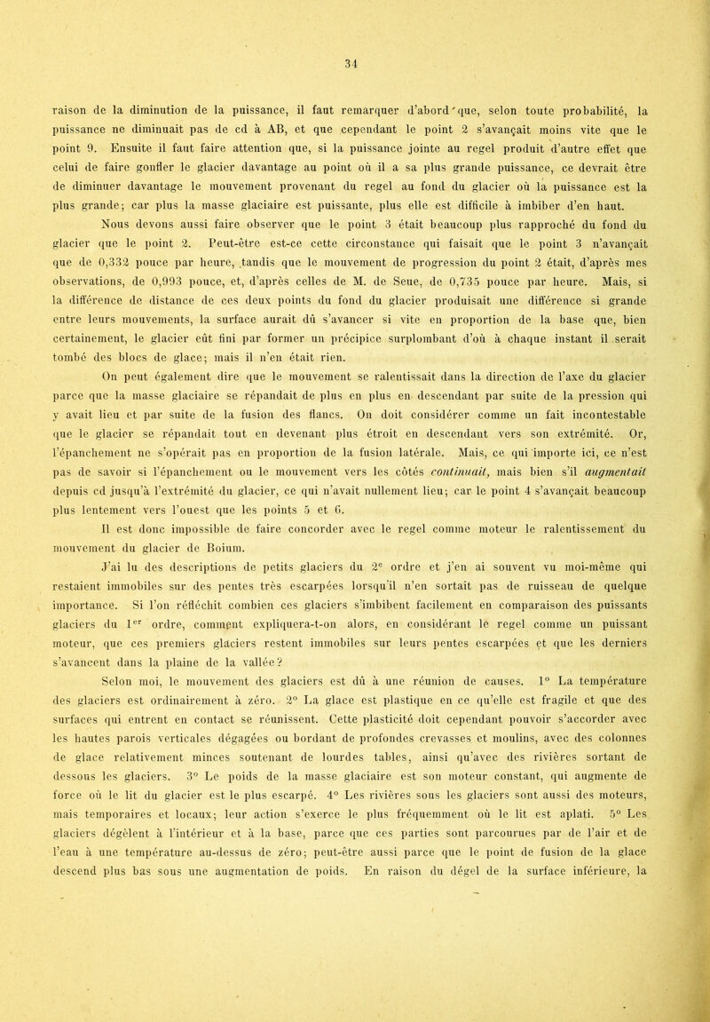 raison de la diminution de la puissance, il faut remarquer d’abord'que, seion toute probabilité, la puissance ne diminuait pas de cd a AB, et que cependant le point 2 s’avangait raoins vite que le point 9. Ensuite il faut faire attention que, si la puissance jointe au regel produit d’autre effet que celui de faire gonfler le glacier davantage au point ou il a sa plus grande puissance, ce devrait étre de diminuer davantage le mouvement provenant du regel au fond du glacier ou la puissance est la plus grande; car plus la masse glaciaire est puissante, plus elle est difficile a imbiber d’en liaut. Nous devons aussi faire observer que le point 3 était beaucoup plus rapproché du fond du glacier que le point 2. Peut-étre est-ce cette circonstance qui faisait que le point 3 n’avangait que de 0,332 pouce par heure, tandis que le mouvement de progression du point 2 était, d’aprés mes observations, de 0,993 pouce, et, d’aprés celles de M. de Seue, de 0,735 pouce par heure. Mais, si la difference de distance de ces deux points du fond du glacier produisait une différence si grande entre leurs mouvements, la surface aurait du s’avancer si vite en proportion de la base que, bien certainement, le glacier eut iini par former un précipice surplombant d’ou å chaque instant il serait tombé des blocs de glace; mais il n’en était rien. On peut également dire que le mouvement se ralentissait dans la direction de l’axe du glacier parce que la masse glaciaire se répandait de plus en plus en descendant par suite de la pression qui y avait lieu et par suite de la fusion des flanes. On doit considérer comme un fait incontestable que le glacier se répandait tout en devenant plus étroit en descendant vers son extrémité. Or, l’épanchement ne s’opérait pas en proportion de la fusion latérale. Mais, ce qui importe ici, ce n’est pas de savoir si l’épanchement ou le mouvement vers les cotés continuait, mais bien s’il augmentait depuis cd jusqu’å l’extrémité du glacier, ce qui n’avait nullement lieu; car le point 4 s’avangait beaucoup plus lentement vers l’ouest que les points 5 et 6. il est done impossible de faire concorder avec le regel comme moteur le ralentissement du mouvement du glacier de Boium. J’ai lu des descriptions de petits glaciers du 2e ordre et j’en ai souvent vu moi-méme qui restaient immobiles sur des pentes tres escarpées lorsqu’il n’en sortait pas de ruisseau de quelque importance. Si l’on réflécliit combien ces glaciers s’imbibent facilement en comparaison des puissants glaciers du ler ordre, commpnt expliquera-t-on alors, en considérant le regel comme un puissant moteur, que ces premiers glaciers restent immobiles sur leurs pentes escarpées et que les derniers s’avancent dans la plaine de la vallée? Seion moi, le mouvement des glaciers est du å une réunion de causes. 1° La température des glaciers est ordinairement å zéro. 2° La glace est plastique en ce qu’elle est fragile et que des surfaces qui entrent en contact se réunissent. Cette plasticité doit cependant pouvoir s’accorder avec les hautes parois verticales dégagées ou bordant de profoiules crevasses et moulins, avec des colonnes de glace relativement minces soutenant de lourdes tables, ainsi qu’avec des riviéres sortant de dessous les glaciers. 3° Le poids de la masse glaciaire est son moteur constant, qui augmente de force ou le lit du glacier est le plus escarpé. 4° Les riviéres sous les glaciers sont aussi des moteurs, mais temporaires et locaux; leur action s’exerce le plus fréquemment ou le lit est aplati. 5° Les glaciers dégélent å l’intérieur et h la base, parce que ces parties sont parcourues par de l’air et de l’eau å une température au-dessus de zéro; peut-étre aussi parce que le point de fusion de la glace descend plus bas sous une augmentation de poids. En raison du dégel de la surface inférieure, la