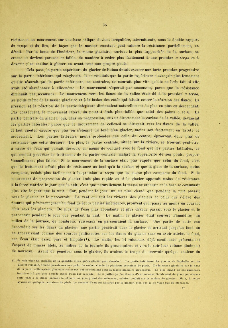 résistance au mouvement sur une base oblique devient irréguliére, intermittente, sous le double rapport du temps et du lieu, de fagon que le moteur constant peut vaincre la résistance partiellement, en détail. Par la fonte de l’intérieur, la masse glaciaire, surtout la plus rapprochée de la surface, se creuse et devient poreuse et faible, de maniére a céder plus facilement a une pression a tergo et a devenir plus eneline å giisser en avant sous son propre poids. Cela posé, la partie supérieure du glacier de Boium devait exercer une forte pression progressive sur la partie inférieure qui réagissait. Il en résultait que la partie supérieure s’avangait plus lentement qu’elle n’aurait pu; la partie inférieure, au contraire, se mouvait plus vite qu’elle ne l’eut fait si elle avait été abandonnée å elle-méme. Le mouvement s’opérait par secousses, parce que la résistance diminuait par secousses. Le mouvement vers les flanes de la vallée était du å la pression a tergo, au poids méme de la masse glaciaire et a la fusion des cotés qui faisait cesser la réaetion des flanes. La pression et la réaetion de la partie infépieure diminuaient naturellement de plus en plus en descendant. Par conséquent, le mouvement latéral du point 4 était plus faible que celui des points 5 et 6. La partie centrale du glacier, qui, dans sa progression, suivait directement la caréne de la vallée, devan^ait les parties latérales, parce que le mouvement de celles-si se dirigeait vers les flanes de la vallée. Il faut ajouter encore que plus on s’éloigne du fond d’un glacier, moins son frottement en arréte le mouvement. Les parties latérales, moins profondes que celle du centre, éprouvent done plus de résistance que cette derniére. De plus, la partie centrale, située sur la riviére, se trouvait peut-étre, a cause de l’eau qui passait dessous, en moins de contact avec le fond que les parties latérales, ce qui rendait peut-étre le frottement de la partie centrale, malgré la supériorité de son poids, propor- tionnellement plus faible. Si le mouvement de la surface était plus rapide que celui du fond, c’est que le frottement offrait plus de résistance au fond qu’å la surface et que la glace de la surface, moins compacte, cédait plus facilement å la. pression a tergo que la masse plus compacte du fond. Si le mouvement de progression du glacier était plus rapide ou si le glacier opposait moins de résistance å la force motrice le jour que la nuit, c’est que naturellement lamasse se creusait et labaSe se consumait plus vite le jour que la nuit. Car, pendant le jour, un air plus chaud que pendant la nuit passait sous le glacier et le parcourait. Le vent qui suit les riviéres des glaciers et celui qui s’éléve des fissures qui pénétrent jusqu’au fond de leurs parties inférieures, prouvent qu’il passe au moins un courant d’air sous les glaciers. De plus, de l’eau plus abondante et plus chaude passait sous le glacier et le parcourait pendant le jour que pendant la nuit. Le matin, le glacier était couvert d’humidité; au milieu de la journée, de nombreux ruisseaux en parcouraient la surface. Une partie de cette eau descendait sur les flanes du glacier; une partie pénétrait dans le glacier en arrivant jusqu’au fond ou en reparaissant comme des sources jaillissantes sur les flanes du glacier sans en avoir atteint le fond, car l’eau était assez pure et limpide ('). Le matin, les 14 ruisseaux déjå mentionnés présentaient l’aspect de minces filets, au milieu de la journée ils grossissaient et vers le soir leur volume diminuait de nouveau. Avant de pénétrer sous le glacier, ils avaient le temps de recevoir quelque chaleur du (1) Je vais citer un exemple de la quantité d’eau qu’un glacier peut absorber. La partie inférieure du glacier de Suphelle est un glacier remanié, tombé par-dessus une paPoi de rocher élevée de plusieurs centaines de pieds. De la masse glaciaire sur le haut de la paroi s’élangaient plusieurs ruisseaux qui pénétraient sous la masse glaciaire au-dessous. Le plus grand de ces ruisseaux fournissait å peu prés 3 pieds cubes d’eau par seconde. Le 8 juillet je fus témoin d’un immense éboulement de glace par-dessus cette paroi; la glace barrant le chemin au plus grand des ruisseaux, celui-ci coulait sur la surface du glacier. Mais, & peiue avancé de quelques centaines de pieds, ce courant d’eau fut absorbé par le glacier, bien que je ne visse pas de crevasses. 5*