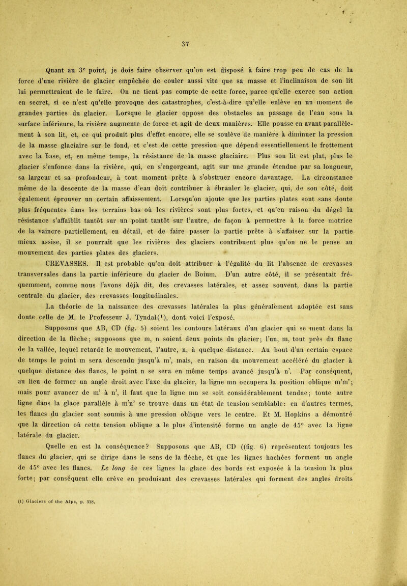 t 37 Quant au 3e point, je dois faire observer qu’on est disposé a faire trop peu de cas de la force d’une riviére de glacier empéchée de couler aussi vite que sa masse et rinclinaison de son lit lui permettraient de le faire. On ne tient pas compte de cette force, parce qu’elle exerce son action en secret, si ce n’est qu’elle provoque des catastrophes, c’est-å-dire qu’elle enléve en un moment de grandes parties du glacier. Lorsque le glacier oppose des obstacles au passage de l’eau sous la surface inférieure, la riviére augmente de force et agit de deux maniéres. Elle pousse en avant paralléle- ment a son lit, et, ce qui produit plus d’effet encore, elle se souléve de maniére å diminuer la pression de la masse glaciaire sur le fond, et c’est de cette pression que dépend essentiellement le frottement avec la base, et, en méme temps, la résistance de la masse glaciaire. Plus son lit est plat, plus le glacier s’enfonce dans la riviére, qui, en s’engorgeant, agit sur une grande étendue par sa longueur, sa largeur et sa profondeur, a tout moment préte å s’obstruer encore davantage. La circonstance méme de la descente de la masse d’eau doit contribuer å ébranler le glacier, qui, de son coté, doit également éprouver un certain affaissement. Lorsqu’on ajoute que les parties plates sont sans doute plus fréquentes dans les terrains bas ou les riviéres sont plus fortes, et qu’en raison du dégel la résistance s’affaiblit tantot sur un point tantot sur l’autre, de faqon å permettre å la force motrice de la vaincre partiellement, en détail, et de faire passer la partie préte å s’affaiser sur la partie mieux assise, il se pourrait que les riviéres des glaciers contribuent plus qu’on ne le pense au mouvement des parties plates des glaciers. CREVASSES. Il est probable qu’on doit attribuer å l’égalité du lit l’absence de crevasses transversales dans la partie inférieure du glacier de Boium. D’un autre coté, il se présentait fré- quemment, comme nous l’avons déjå dit, des crevasses latérales, et assez souvent, dans la partie centrale du glacier, des crevasses longitudinales. La théorie de la naissance des crevasses latérales la plus généralement adoptée est sans doute celle de M. le Professeur J. Tyndal ('), dont voici l’exposé. Supposons que AB, CD (lig. 5) soient les contours latéraux d’un glacier qui se meut dans la direction de la fléche; supposons que m, n soient deux points du glacier; l’un, m, tout prés du flane de la vallée, lequel retarde le mouvement, l’autre, n, å quelque distance. Au bout d’un certain espace de temps le point m sera descendu jusqu’å m’, mais, en raison du mouvement accéléré du glacier a quelque distance des flanes, le point n se sera en méme temps avancé jusqu’å n’. Par conséquent, au lieu de former un angle droit avec l’axe du glacier, la ligne mn occupera la position oblique m’m’; mais pour avancer de m’ å n’, il faut que la ligne mn se soit considérableinent tendue; toute autre ligne dans la glace paralléle å m’n’ se trouve dans un état de tension semblable: en d’autres termes, les flanes du glacier sont soumis å une pression oblique vers le centre. Et M. Hopkins a démontré que la direction ou cette tension oblique a le plus d’intensité forme un angle de 45° avec la ligne latérale du glacier. Quelle en est la conséquence? Supposons que AB, CD ((fig. 6) représentent toujours les flanes du glacier, qui se dirige dans le sens de la fléche, ét que les lignes hachées forment un angle de 45° avec les flanes. Le long de ces lignes la glace des bords est exposée å la tension la plus forte; par conséquent elle créve en produisant des crevasses latérales qui forment des angles droits (1) Glaciers oi' the Alps, p. 318.